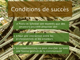 Conditions de succès

   Poetz et Schreier ont montrés que des
   amateurs peuvent proposer des


 Il faut une interaction entre les
 professionnels et les amateurs


 Le crowdsourcing ne peut marcher qu’avec
 une bonne gestion de la communauté
 