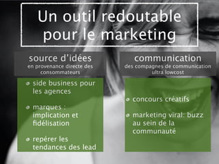 Un outil redoutable
   pour le marketing
source d’idées                 communication
en provenance directe des   des compagnes de communication
     consommateurs                   ultra lowcost

 side business pour
 les agences
                              concours créatifs
 marques :
 implication et               marketing viral: buzz
 ﬁdélisation                  au sein de la
                              communauté
 repérer les
 tendances des lead
 