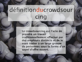 déﬁnitionducrowdsour
         cing

   Le crowdsourcing est l'acte de
   prendre un travail
   traditionnellement effectué par
   des employés distincts et de le
   sous traiter à un large groupe
   de personnes sous la forme d'un
   appel d’offre ouvert.
 