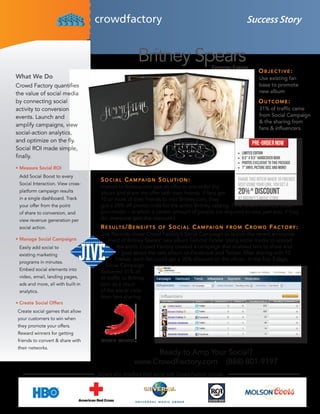Success Story


                                                      Britney Spears                     Femme Fatale
                                                                                                                Objective:
What We Do                                                                                                      Use existing fan
Crowd Factory quantifies                                                                                        base to promote
the value of social media                                                                                       new album
by connecting social                                                                                            OutcOme:
activity to conversion                                                                                          31% of traffic came
events. Launch and                                                                                              from Social Campaign
                                                                                                                & the sharing from
amplify campaigns, view
                                                                                                                fans & influencers.
social-action analytics,
and optimize on the fly.
Social ROI made simple,
finally.

•	Measure Social ROI
 Add Social Boost to every
                                    S O c i a l c a m pa i g n S O l u t i O n :
 Social Interaction. View cross-
                                    Visitors to Britney.com saw an offer to pre-order the
 platform campaign results          album and share the offer with their friends. If fans got
 in a single dashboard. Track       10 or more of their friends to visit Britney.com, they
 your offer from the point          got a 20% off promo code for the entire Britney catalog. (This differs from the Grou-
 of share to conversion, and        pon model – in which a certain amount of people are required to take part and, if they
 view revenue generation per        do, everyone gets the discount.)
 social action.                     R e S u lt S / b e n e i f t S O f S O c i a l c a m pa i g n f R O m c R O w d f a c t O R y :
                                    Jive Records chose Crowd Factory’s Social Campaign to launch the recent announce
•	Manage Social Campaigns               ment of Britney Spears’ new album Femme Fatale. Using social media to spread
 Easily add social to                        the word, Crowd Factory created a campaign that enabled fans to share and
 existing marketing                             post about the new album on Facebook and Twitter. After sharing with 10
                                            friends, each fan could get a 20% discount on the album. In the first 3 days,
 programs in minutes.
                                      Social Campaign
 Embed social elements into
                                    delivered 31% of
 video, email, landing pages,       all traffic to Britney.
 ads and more, all with built-in    com as a result
 analytics.                         of the social visits
                                    from fans sharing.
•	Create Social Offers
Create social games that allow
your customers to win when
they promote your offers.
Reward winners for getting
friends to convert & share with
their networks.
                                                          Ready to Amp Your Social?
                                                    www.CrowdFactory.com (888) 801-9197
                                   Others who ampflied their social with Crowd Factory include:
 