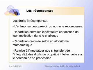 Les  récompensesLes droits à récompense :- L’entreprise peut prévoir ou non une récompense-Répartition entre les innovateurs en fonction de leur implication dans le challenge -Répartition calculée selon un algorithme mathématique- Remise à l'innovateur que si transfert de l’intégralité des droits de propriété intellectuelle sur le contenu de sa proposition20 janvier 2010 - IPMRéalisé par Frédérique CASBONNE et Aurélie MALETRAS