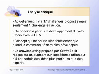 Analyse critiqueActuellement, il y a 17 challenges proposésmaisseulement 1 challenge en action.Ceprincipe a permis le développement du vélourbain avec le CEA. Concept qui ne pourrabienfonctionnerquequand la communauté sera biendéveloppée. Le crowdsourcing proposé par CrowdSpirit repose sur uniquement sur l'expérience utilisateur qui ont parfois des idées plus pratiques que des experts.20 janvier 2010 - IPMRéalisé par Frédérique CASBONNE et Aurélie MALETRAS