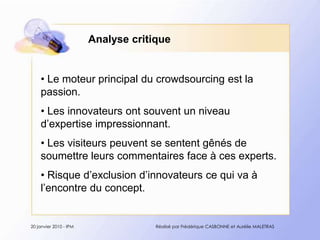 Analyse critique Le moteur principal du crowdsourcing est la passion. Les innovateurs ont souvent un niveau d’expertise impressionnant. Les visiteurs peuvent se sentent gênés de soumettre leurs commentaires face à ces experts. Risque d’exclusion d’innovateurs ce qui va à l’encontre du concept.20 janvier 2010 - IPMRéalisé par Frédérique CASBONNE et Aurélie MALETRAS