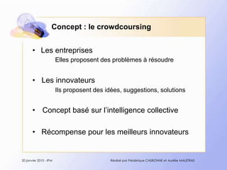 Concept : le crowdcoursingLes entreprisesEllesproposent des problèmes à résoudre Les innovateursIlsproposent des idées, suggestions, solutionsConcept basé sur l’intelligence collectiveRécompense pour les meilleurs innovateurs20 janvier 2010 - IPMRéalisé par Frédérique CASBONNE et Aurélie MALETRAS