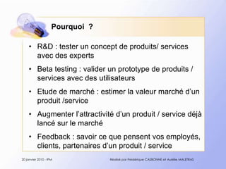 Pourquoi  ?R&D : tester un concept de produits/ services avec des expertsBeta testing : valider un prototype de produits / services avec des utilisateurs Etude de marché : estimer la valeur marché d’un produit /serviceAugmenter l’attractivité d’un produit / service déjà lancé sur le marchéFeedback : savoir ce que pensent vos employés, clients, partenaires d’un produit / service20 janvier 2010 - IPMRéalisé par Frédérique CASBONNE et Aurélie MALETRAS