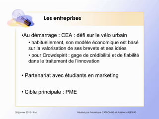 Les entreprisesAu démarrage : CEA : défisur le vélourbain habituellement, son modèle économique est basé sur la valorisation de ses brevets et ses idées  pour Crowdspirit : gage de crédibilité et de fiabilité dans le traitement de l’innovation Partenariat avec étudiants en marketingCibleprincipale : PME20 janvier 2010 - IPMRéalisé par Frédérique CASBONNE et Aurélie MALETRAS
