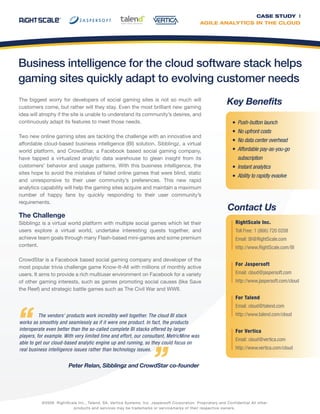 Business intelligence for the cloud software stack helps
gaming sites quickly adapt to evolving customer needs
The vendors’ products work incredibly well together. The cloud BI stack
works as smoothly and seamlessly as if it were one product. In fact, the products
interoperate even better than the so-called complete BI stacks offered by larger
players, for example. With very limited time and effort, our consultant, MetricMine was
able to get our cloud-based analytic engine up and running, so they could focus on
real business intelligence issues rather than technology issues.
Peter Relan, Sibblingz and CrowdStar co-founder
CASE STUDY |
AGILE ANALYTICS IN THE CLOUD
RightScale Inc.
Toll Free: 1 (866) 720 0208
Email: BI@RightScale.com
http://www.RightScale.com/BI
For Jaspersoft
Email: cloud@jaspersoft.com
http://www.jaspersoft.com/cloud
For Talend
Email: cloud@talend.com
http://www.talend.com/cloud
For Vertica
Email: cloud@vertica.com
http://www.vertica.com/cloud
©2009 RightScale Inc., Talend, SA, Vertica Systems, Inc. Jaspersoft Corporation. Proprietary and Confidential All other
products and services may be trademarks or servicemarks of their respective owners.
Push-button launch
No upfront costs
No data center overhead
Affordable pay-as-you-go
subscription
Instant analytics
Ability to rapidly evaolve
Key Benefits
Contact Us
The biggest worry for developers of social gaming sites is not so much will
customers come, but rather will they stay. Even the most brilliant new gaming
idea will atrophy if the site is unable to understand its community’s desires, and
continuously adapt its features to meet those needs.
Two new online gaming sites are tackling the challenge with an innovative and
affordable cloud-based business intelligence (BI) solution. Sibblingz, a virtual
world platform, and CrowdStar, a Facebook based social gaming company,
have tapped a virtualized analytic data warehouse to glean insight from its
customers’ behavior and usage patterns. With this business intelligence, the
sites hope to avoid the mistakes of failed online games that were blind, static
and unresponsive to their user community’s preferences. This new rapid
analytics capability will help the gaming sites acquire and maintain a maximum
number of happy fans by quickly responding to their user community’s
requirements.
The Challenge
Sibblingz is a virtual world platform with multiple social games which let their
users explore a virtual world, undertake interesting quests together, and
achieve team goals through many Flash-based mini-games and some premium
content.
CrowdStar is a Facebook based social gaming company and developer of the
most popular trivia challenge game Know-It-All with millions of monthly active
users. It aims to provide a rich multiuser environment on Facebook for a variety
of other gaming interests, such as games promoting social causes (like Save
the Reef) and strategic battle games such as The Civil War and WWII.
 