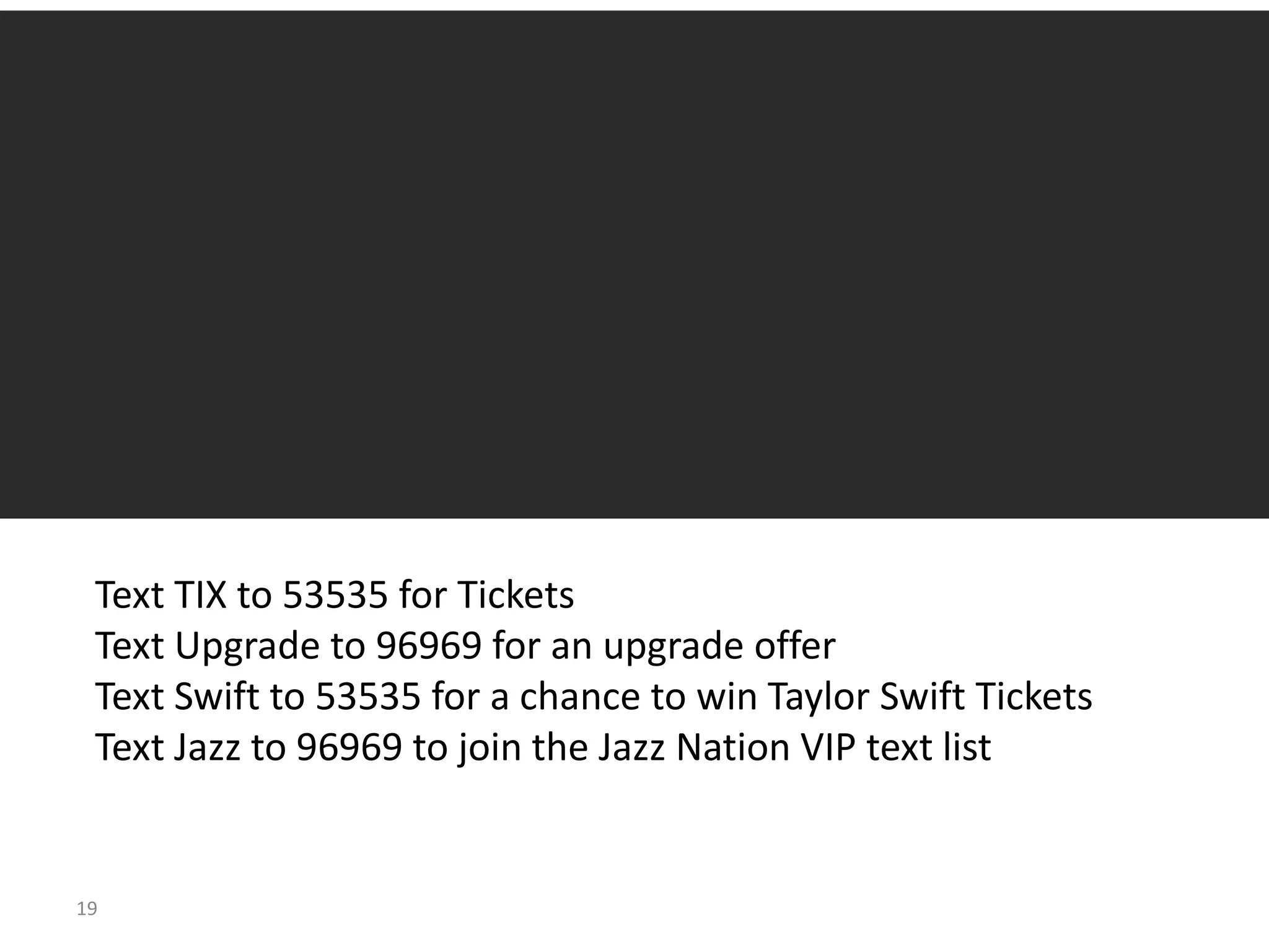Text TIX to 53535 for Tickets
 Text Upgrade to 96969 for an upgrade offer
 Text Swift to 53535 for a chance to win Taylor Swift Tickets
 Text Jazz to 96969 to join the Jazz Nation VIP text list


19
 