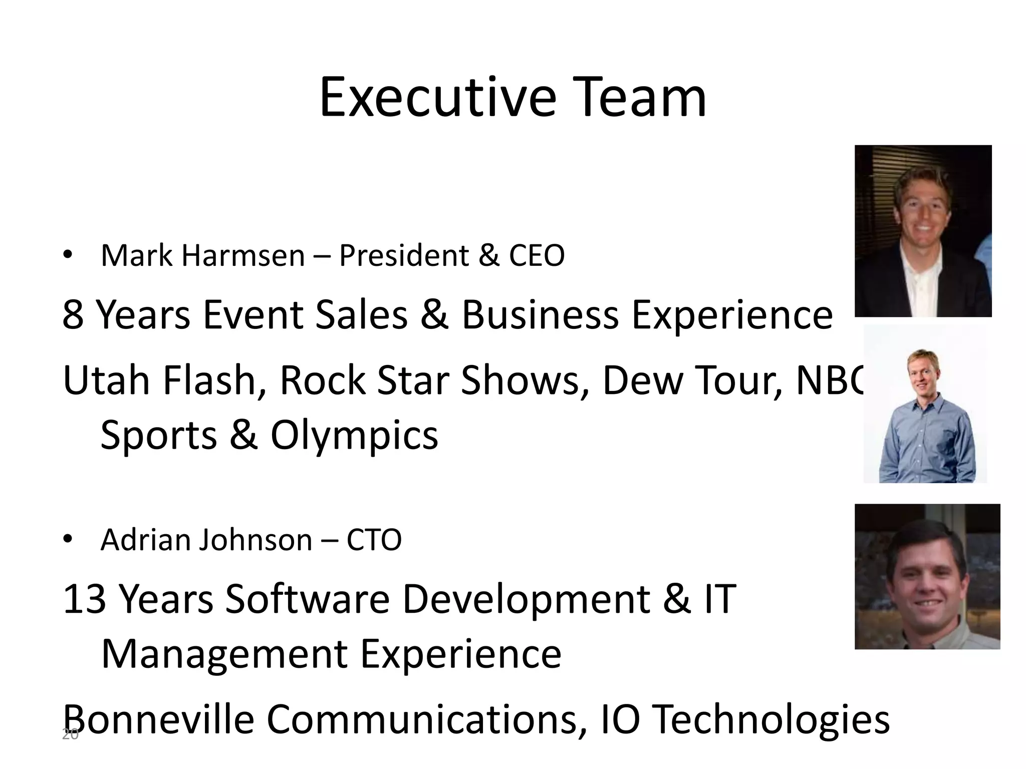 Executive Team

• Mark Harmsen – President & CEO
8 Years Event Sales & Business Experience
Utah Flash, Rock Star Shows, Dew Tour, NBC
  Sports & Olympics

• Adrian Johnson – CTO
13 Years Software Development & IT
  Management Experience
Bonneville Communications, IO Technologies
20
 