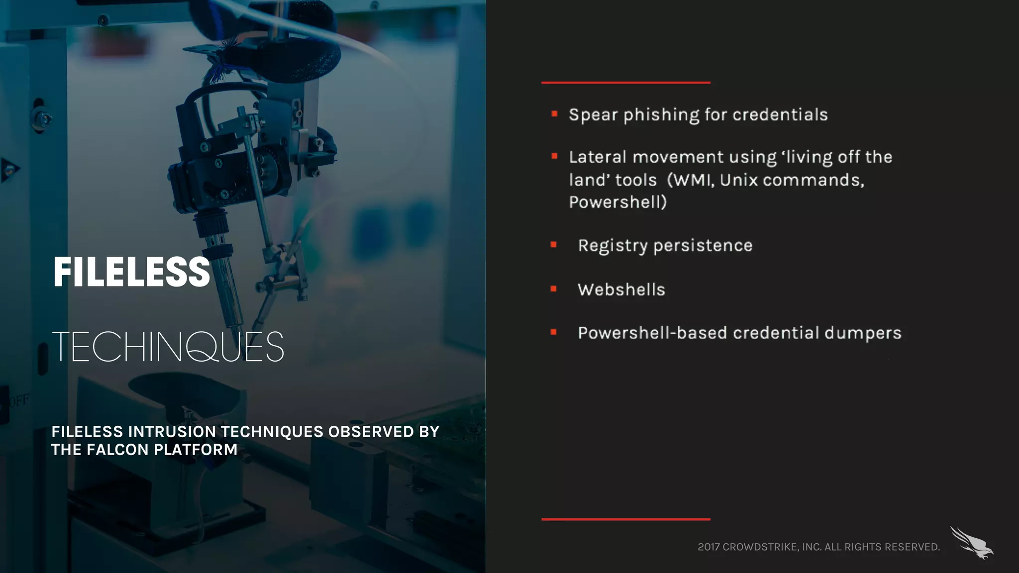 2017 CROWDSTRIKE, INC. ALL RIGHTS RESERVED.
FILELESS
TECHINQUES
FILELESS INTRUSION TECHNIQUES OBSERVED BY
THE FALCON PLATFORM
§ Spear phishing for credentials
§ Lateral movement using ‘living off the
land’ tools (WMI, Unix commands,
Powershell)
§ Registry persistence
§ Webshells
§ Powershell-based credential dumpers
 