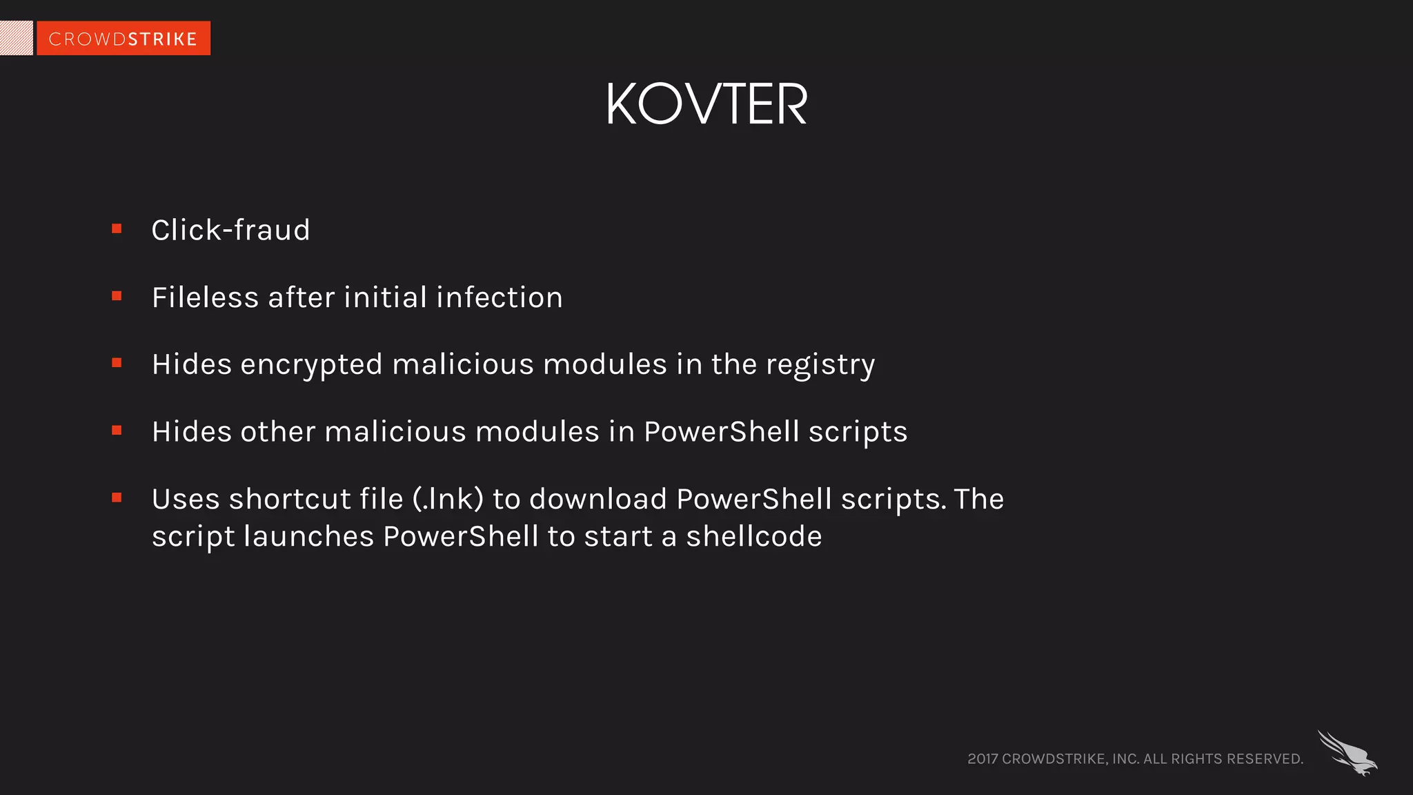 2017 CROWDSTRIKE, INC. ALL RIGHTS RESERVED.
KOVTER
§ Click-fraud
§ Fileless after initial infection
§ Hides encrypted malicious modules in the registry
§ Hides other malicious modules in PowerShell scripts
§ Uses shortcut file (.lnk) to download PowerShell scripts. The
script launches PowerShell to start a shellcode
 