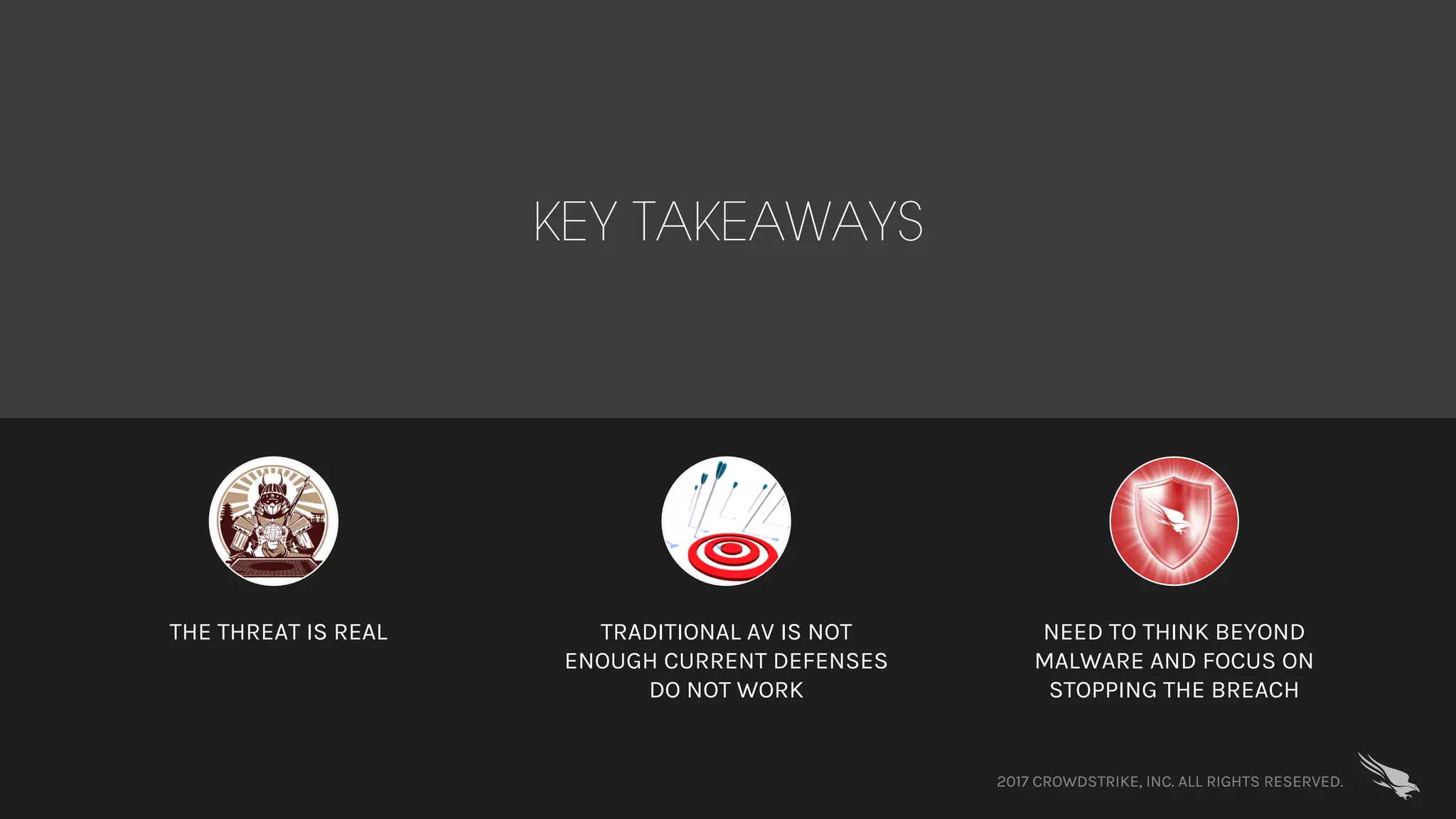 2017 CROWDSTRIKE, INC. ALL RIGHTS RESERVED.
KEY TAKEAWAYS
THE THREAT IS REAL TRADITIONAL AV IS NOT
ENOUGH CURRENT DEFENSES
DO NOT WORK
NEED TO THINK BEYOND
MALWARE AND FOCUS ON
STOPPING THE BREACH
 