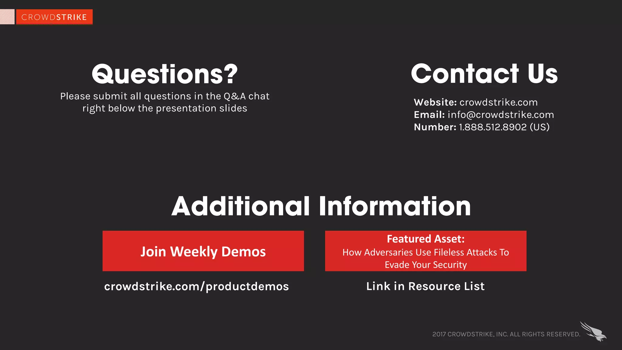 2017 CROWDSTRIKE, INC. ALL RIGHTS RESERVED.
Questions?
Please submit all questions in the Q&A chat
right below the presentation slides
Contact Us
Additional Information
Join	Weekly	Demos
crowdstrike.com/productdemos
Featured	Asset:
How	Adversaries	Use	Fileless Attacks	To	
Evade	Your	Security
Link in Resource List
Website: crowdstrike.com
Email: info@crowdstrike.com
Number: 1.888.512.8902 (US)
 