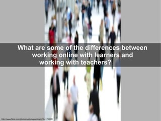 What are some of the differences between
                    working online with learners and
                       working with teachers?




http://www.flickr.com/photos/victoriapeckham/164175205/
 