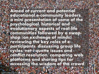 Aimed at current and potential
               educational e-community leaders,
               a mini presentation of some of the
               psychological, historical and
               evolutionary aspects of real-life
               communities followed by a swap-
               shop (an exchange of minds):
               reviewing the key roles of e-
               participants; discussing group life
               cycles, net-i-quette issues and
               conflict resolution; comparing web
               platforms and sharing tips for
               accessing the wisdom of the crowd.
http://www.flickr.com/photos/wishymom/566394520/
 
