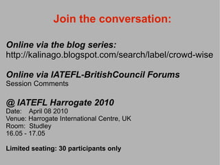 Join the conversation:

Online via the blog series:
http://kalinago.blogspot.com/search/label/crowd-wise

Online via IATEFL-BritishCouncil Forums
Session Comments

@ IATEFL Harrogate 2010
Date: April 08 2010
Venue: Harrogate International Centre, UK
Room: Studley
16.05 - 17.05

Limited seating: 30 participants only
 
