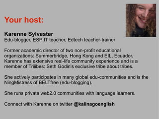 Your host:
Karenne Sylvester
Edu-blogger, ESP:IT teacher, Edtech teacher-trainer

Former academic director of two non-profit educational
organizations: Summerbridge, Hong Kong and EIL, Ecuador.
Karenne has extensive real-life community experience and is a
member of Triiibes: Seth Godin's exclusive tribe about tribes.

She actively participates in many global edu-communities and is the
NingMistress of BELTfree (edu-blogging).

She runs private web2.0 communities with language learners.

Connect with Karenne on twitter @kalinagoenglish
 