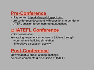Pre-Conference
- blog series: http://kalinago.blogspot.com
- pre conference document with questions to ponder on
- IATEFL session forum comments/questions

@   IATEFL Conference
-mini presentation
-swapping experiences, opinions & ideas through
  -commuhnity building simulation
  -interactive discussion activity

Post-Conference
Downloadable ebook of blog postings,
selected comments & discussion at IATEFL
 