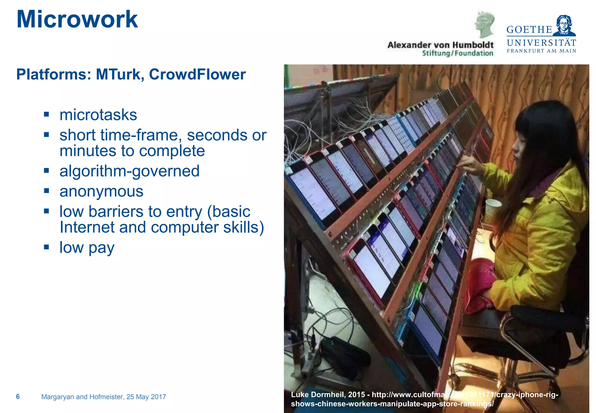 Sociology, specialty Sociology of Work
Platforms: MTurk, CrowdFlower
 microtasks
 short time-frame, seconds or
minutes to complete
 algorithm-governed
 anonymous
 low barriers to entry (basic
Internet and computer skills)
 low pay
Margaryan and Hofmeister, 25 May 20176
Microwork
Insert the clickfarm pic here
Luke Dormheil, 2015 - http://www.cultofmac.com/311171/crazy-iphone-rig-
shows-chinese-workers-manipulate-app-store-rankings/
 