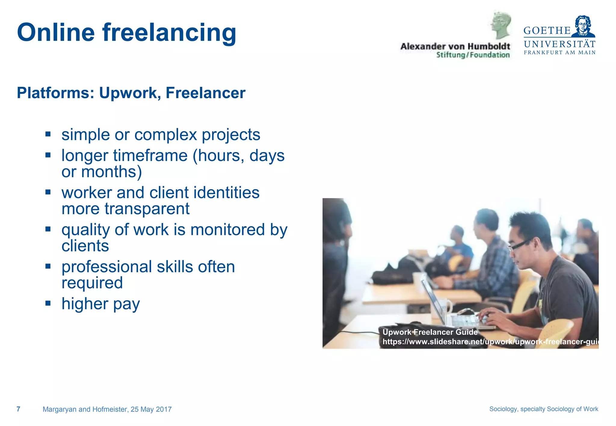 Sociology, specialty Sociology of Work
Platforms: Upwork, Freelancer
 simple or complex projects
 longer timeframe (hours, days
or months)
 worker and client identities
more transparent
 quality of work is monitored by
clients
 professional skills often
required
 higher pay
Margaryan and Hofmeister, 25 May 20177
Online freelancing
Upwork Freelancer Guide
https://www.slideshare.net/upwork/upwork-freelancer-guide
 