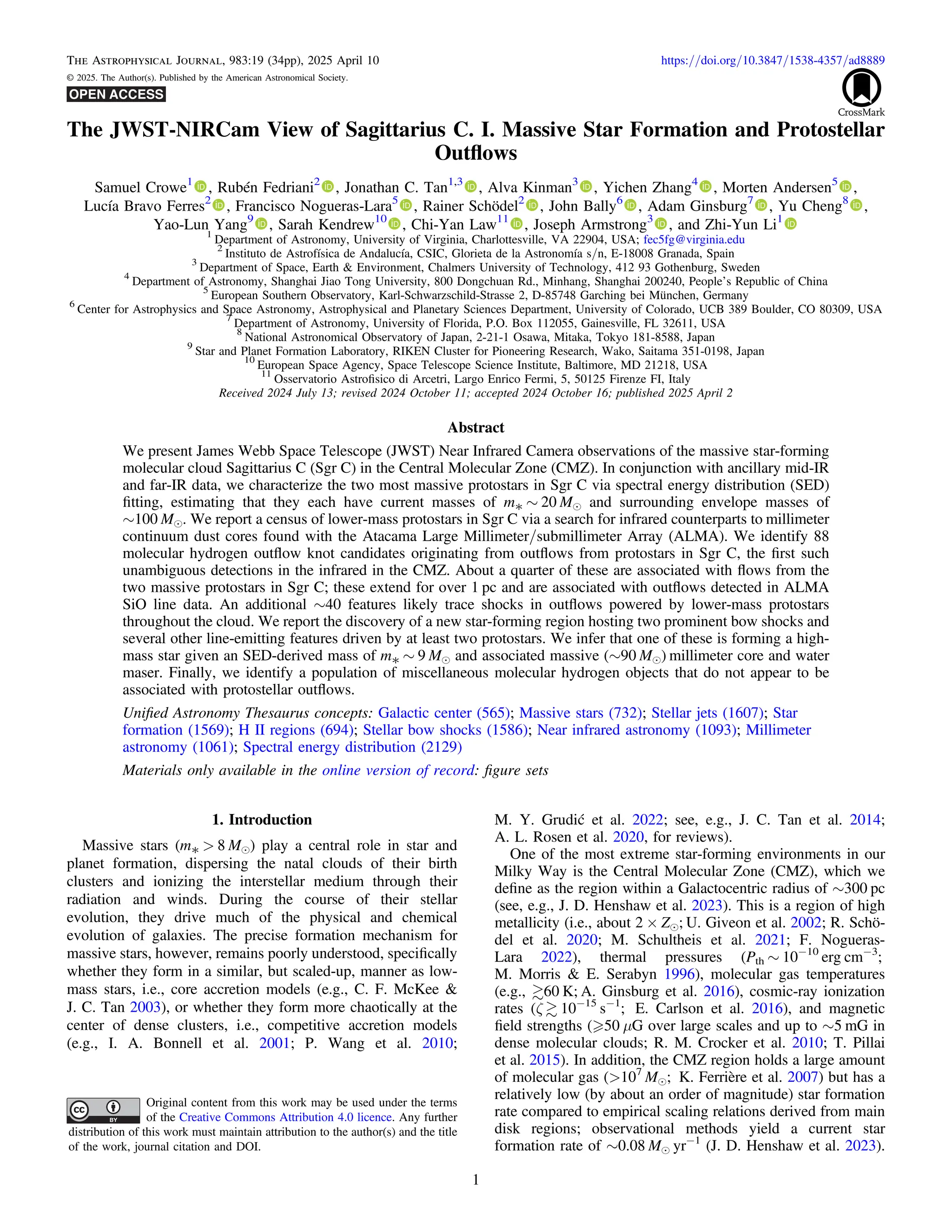 The JWST-NIRCam View of Sagittarius C. I. Massive Star Formation and Protostellar
Outﬂows
Samuel Crowe1
, Rubén Fedriani2
, Jonathan C. Tan1,3
, Alva Kinman3
, Yichen Zhang4
, Morten Andersen5
,
Lucía Bravo Ferres2
, Francisco Nogueras-Lara5
, Rainer Schödel2
, John Bally6
, Adam Ginsburg7
, Yu Cheng8
,
Yao-Lun Yang9
, Sarah Kendrew10
, Chi-Yan Law11
, Joseph Armstrong3
, and Zhi-Yun Li1
1
Department of Astronomy, University of Virginia, Charlottesville, VA 22904, USA; fec5fg@virginia.edu
2
Instituto de Astrofísica de Andalucía, CSIC, Glorieta de la Astronomía s/n, E-18008 Granada, Spain
3
Department of Space, Earth & Environment, Chalmers University of Technology, 412 93 Gothenburg, Sweden
4
Department of Astronomy, Shanghai Jiao Tong University, 800 Dongchuan Rd., Minhang, Shanghai 200240, Peopleʼs Republic of China
5
European Southern Observatory, Karl-Schwarzschild-Strasse 2, D-85748 Garching bei München, Germany
6
Center for Astrophysics and Space Astronomy, Astrophysical and Planetary Sciences Department, University of Colorado, UCB 389 Boulder, CO 80309, USA
7
Department of Astronomy, University of Florida, P.O. Box 112055, Gainesville, FL 32611, USA
8
National Astronomical Observatory of Japan, 2-21-1 Osawa, Mitaka, Tokyo 181-8588, Japan
9
Star and Planet Formation Laboratory, RIKEN Cluster for Pioneering Research, Wako, Saitama 351-0198, Japan
10
European Space Agency, Space Telescope Science Institute, Baltimore, MD 21218, USA
11
Osservatorio Astroﬁsico di Arcetri, Largo Enrico Fermi, 5, 50125 Firenze FI, Italy
Received 2024 July 13; revised 2024 October 11; accepted 2024 October 16; published 2025 April 2
Abstract
We present James Webb Space Telescope (JWST) Near Infrared Camera observations of the massive star-forming
molecular cloud Sagittarius C (Sgr C) in the Central Molecular Zone (CMZ). In conjunction with ancillary mid-IR
and far-IR data, we characterize the two most massive protostars in Sgr C via spectral energy distribution (SED)
ﬁtting, estimating that they each have current masses of m* ∼ 20 Me and surrounding envelope masses of
∼100 Me. We report a census of lower-mass protostars in Sgr C via a search for infrared counterparts to millimeter
continuum dust cores found with the Atacama Large Millimeter/submillimeter Array (ALMA). We identify 88
molecular hydrogen outﬂow knot candidates originating from outﬂows from protostars in Sgr C, the ﬁrst such
unambiguous detections in the infrared in the CMZ. About a quarter of these are associated with ﬂows from the
two massive protostars in Sgr C; these extend for over 1 pc and are associated with outﬂows detected in ALMA
SiO line data. An additional ∼40 features likely trace shocks in outﬂows powered by lower-mass protostars
throughout the cloud. We report the discovery of a new star-forming region hosting two prominent bow shocks and
several other line-emitting features driven by at least two protostars. We infer that one of these is forming a high-
mass star given an SED-derived mass of m* ∼ 9 Me and associated massive (∼90 Me) millimeter core and water
maser. Finally, we identify a population of miscellaneous molecular hydrogen objects that do not appear to be
associated with protostellar outﬂows.
Uniﬁed Astronomy Thesaurus concepts: Galactic center (565); Massive stars (732); Stellar jets (1607); Star
formation (1569); H II regions (694); Stellar bow shocks (1586); Near infrared astronomy (1093); Millimeter
astronomy (1061); Spectral energy distribution (2129)
Materials only available in the online version of record: ﬁgure sets
1. Introduction
Massive stars (m* > 8 Me) play a central role in star and
planet formation, dispersing the natal clouds of their birth
clusters and ionizing the interstellar medium through their
radiation and winds. During the course of their stellar
evolution, they drive much of the physical and chemical
evolution of galaxies. The precise formation mechanism for
massive stars, however, remains poorly understood, speciﬁcally
whether they form in a similar, but scaled-up, manner as low-
mass stars, i.e., core accretion models (e.g., C. F. McKee &
J. C. Tan 2003), or whether they form more chaotically at the
center of dense clusters, i.e., competitive accretion models
(e.g., I. A. Bonnell et al. 2001; P. Wang et al. 2010;
M. Y. Grudić et al. 2022; see, e.g., J. C. Tan et al. 2014;
A. L. Rosen et al. 2020, for reviews).
One of the most extreme star-forming environments in our
Milky Way is the Central Molecular Zone (CMZ), which we
deﬁne as the region within a Galactocentric radius of ∼300 pc
(see, e.g., J. D. Henshaw et al. 2023). This is a region of high
metallicity (i.e., about 2 × Ze; U. Giveon et al. 2002; R. Schö-
del et al. 2020; M. Schultheis et al. 2021; F. Nogueras-
Lara 2022), thermal pressures (Pth ∼ 10−10
erg cm−3
;
M. Morris & E. Serabyn 1996), molecular gas temperatures
(e.g., 60 K; A. Ginsburg et al. 2016), cosmic-ray ionization
rates (ζ  10−15
s−1
; E. Carlson et al. 2016), and magnetic
ﬁeld strengths ( 50 μG over large scales and up to ∼5 mG in
dense molecular clouds; R. M. Crocker et al. 2010; T. Pillai
et al. 2015). In addition, the CMZ region holds a large amount
of molecular gas (>107
Me; K. Ferrière et al. 2007) but has a
relatively low (by about an order of magnitude) star formation
rate compared to empirical scaling relations derived from main
disk regions; observational methods yield a current star
formation rate of ∼0.08 Me yr−1
(J. D. Henshaw et al. 2023).
The Astrophysical Journal, 983:19 (34pp), 2025 April 10 https://doi.org/10.3847/1538-4357/ad8889
© 2025. The Author(s). Published by the American Astronomical Society.
Original content from this work may be used under the terms
of the Creative Commons Attribution 4.0 licence. Any further
distribution of this work must maintain attribution to the author(s) and the title
of the work, journal citation and DOI.
1
 