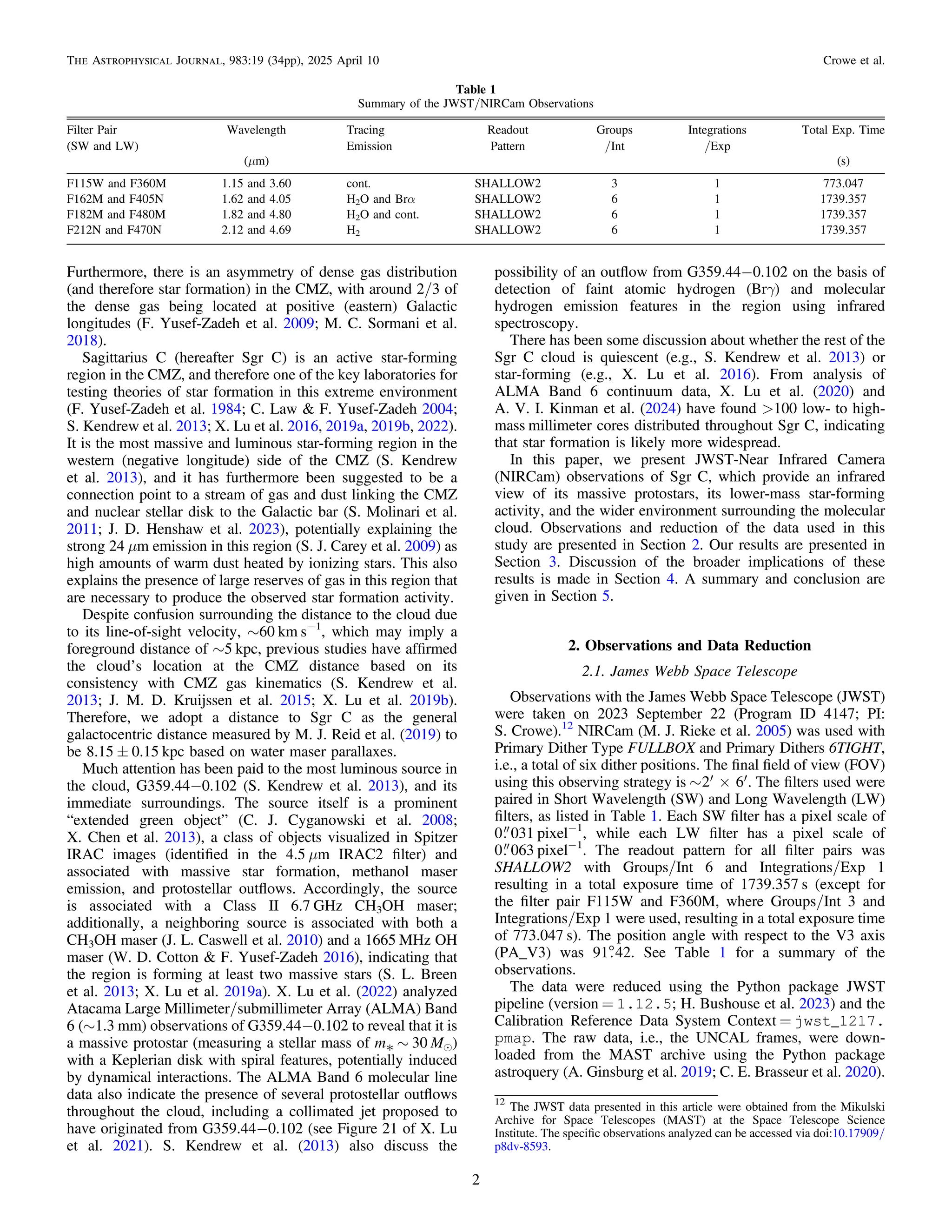 Furthermore, there is an asymmetry of dense gas distribution
(and therefore star formation) in the CMZ, with around 2/3 of
the dense gas being located at positive (eastern) Galactic
longitudes (F. Yusef-Zadeh et al. 2009; M. C. Sormani et al.
2018).
Sagittarius C (hereafter Sgr C) is an active star-forming
region in the CMZ, and therefore one of the key laboratories for
testing theories of star formation in this extreme environment
(F. Yusef-Zadeh et al. 1984; C. Law & F. Yusef-Zadeh 2004;
S. Kendrew et al. 2013; X. Lu et al. 2016, 2019a, 2019b, 2022).
It is the most massive and luminous star-forming region in the
western (negative longitude) side of the CMZ (S. Kendrew
et al. 2013), and it has furthermore been suggested to be a
connection point to a stream of gas and dust linking the CMZ
and nuclear stellar disk to the Galactic bar (S. Molinari et al.
2011; J. D. Henshaw et al. 2023), potentially explaining the
strong 24 μm emission in this region (S. J. Carey et al. 2009) as
high amounts of warm dust heated by ionizing stars. This also
explains the presence of large reserves of gas in this region that
are necessary to produce the observed star formation activity.
Despite confusion surrounding the distance to the cloud due
to its line-of-sight velocity, ∼60 km s−1
, which may imply a
foreground distance of ∼5 kpc, previous studies have afﬁrmed
the cloud’s location at the CMZ distance based on its
consistency with CMZ gas kinematics (S. Kendrew et al.
2013; J. M. D. Kruijssen et al. 2015; X. Lu et al. 2019b).
Therefore, we adopt a distance to Sgr C as the general
galactocentric distance measured by M. J. Reid et al. (2019) to
be 8.15 ± 0.15 kpc based on water maser parallaxes.
Much attention has been paid to the most luminous source in
the cloud, G359.44−0.102 (S. Kendrew et al. 2013), and its
immediate surroundings. The source itself is a prominent
“extended green object” (C. J. Cyganowski et al. 2008;
X. Chen et al. 2013), a class of objects visualized in Spitzer
IRAC images (identiﬁed in the 4.5 μm IRAC2 ﬁlter) and
associated with massive star formation, methanol maser
emission, and protostellar outﬂows. Accordingly, the source
is associated with a Class II 6.7 GHz CH3OH maser;
additionally, a neighboring source is associated with both a
CH3OH maser (J. L. Caswell et al. 2010) and a 1665 MHz OH
maser (W. D. Cotton & F. Yusef-Zadeh 2016), indicating that
the region is forming at least two massive stars (S. L. Breen
et al. 2013; X. Lu et al. 2019a). X. Lu et al. (2022) analyzed
Atacama Large Millimeter/submillimeter Array (ALMA) Band
6 (∼1.3 mm) observations of G359.44−0.102 to reveal that it is
a massive protostar (measuring a stellar mass of m* ∼ 30 Me)
with a Keplerian disk with spiral features, potentially induced
by dynamical interactions. The ALMA Band 6 molecular line
data also indicate the presence of several protostellar outﬂows
throughout the cloud, including a collimated jet proposed to
have originated from G359.44−0.102 (see Figure 21 of X. Lu
et al. 2021). S. Kendrew et al. (2013) also discuss the
possibility of an outﬂow from G359.44−0.102 on the basis of
detection of faint atomic hydrogen (Brγ) and molecular
hydrogen emission features in the region using infrared
spectroscopy.
There has been some discussion about whether the rest of the
Sgr C cloud is quiescent (e.g., S. Kendrew et al. 2013) or
star-forming (e.g., X. Lu et al. 2016). From analysis of
ALMA Band 6 continuum data, X. Lu et al. (2020) and
A. V. I. Kinman et al. (2024) have found >100 low- to high-
mass millimeter cores distributed throughout Sgr C, indicating
that star formation is likely more widespread.
In this paper, we present JWST-Near Infrared Camera
(NIRCam) observations of Sgr C, which provide an infrared
view of its massive protostars, its lower-mass star-forming
activity, and the wider environment surrounding the molecular
cloud. Observations and reduction of the data used in this
study are presented in Section 2. Our results are presented in
Section 3. Discussion of the broader implications of these
results is made in Section 4. A summary and conclusion are
given in Section 5.
2. Observations and Data Reduction
2.1. James Webb Space Telescope
Observations with the James Webb Space Telescope (JWST)
were taken on 2023 September 22 (Program ID 4147; PI:
S. Crowe).12
NIRCam (M. J. Rieke et al. 2005) was used with
Primary Dither Type FULLBOX and Primary Dithers 6TIGHT,
i.e., a total of six dither positions. The ﬁnal ﬁeld of view (FOV)
using this observing strategy is ~ ¢ ´ ¢
2 6 . The ﬁlters used were
paired in Short Wavelength (SW) and Long Wavelength (LW)
ﬁlters, as listed in Table 1. Each SW ﬁlter has a pixel scale of
0 031 pixel−1
, while each LW ﬁlter has a pixel scale of
0 063 pixel−1
. The readout pattern for all ﬁlter pairs was
SHALLOW2 with Groups/Int 6 and Integrations/Exp 1
resulting in a total exposure time of 1739.357 s (except for
the ﬁlter pair F115W and F360M, where Groups/Int 3 and
Integrations/Exp 1 were used, resulting in a total exposure time
of 773.047 s). The position angle with respect to the V3 axis
(PA_V3) was 91°
.42. See Table 1 for a summary of the
observations.
The data were reduced using the Python package JWST
pipeline (version = 1.12.5; H. Bushouse et al. 2023) and the
Calibration Reference Data System Context = jwst_1217.
pmap. The raw data, i.e., the UNCAL frames, were down-
loaded from the MAST archive using the Python package
astroquery (A. Ginsburg et al. 2019; C. E. Brasseur et al. 2020).
Table 1
Summary of the JWST/NIRCam Observations
Filter Pair Wavelength Tracing Readout Groups Integrations Total Exp. Time
(SW and LW) Emission Pattern /Int /Exp
(μm) (s)
F115W and F360M 1.15 and 3.60 cont. SHALLOW2 3 1 773.047
F162M and F405N 1.62 and 4.05 H2O and Brα SHALLOW2 6 1 1739.357
F182M and F480M 1.82 and 4.80 H2O and cont. SHALLOW2 6 1 1739.357
F212N and F470N 2.12 and 4.69 H2 SHALLOW2 6 1 1739.357
12
The JWST data presented in this article were obtained from the Mikulski
Archive for Space Telescopes (MAST) at the Space Telescope Science
Institute. The speciﬁc observations analyzed can be accessed via doi:10.17909/
p8dv-8593.
2
The Astrophysical Journal, 983:19 (34pp), 2025 April 10 Crowe et al.
 