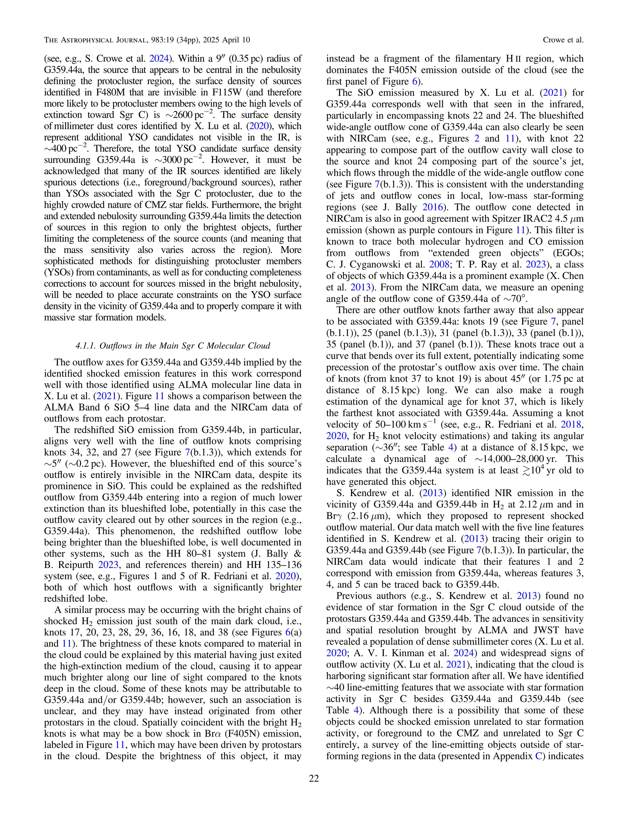 (see, e.g., S. Crowe et al. 2024). Within a 9″ (0.35 pc) radius of
G359.44a, the source that appears to be central in the nebulosity
deﬁning the protocluster region, the surface density of sources
identiﬁed in F480M that are invisible in F115W (and therefore
more likely to be protocluster members owing to the high levels of
extinction toward Sgr C) is ∼2600 pc−2
. The surface density
of millimeter dust cores identiﬁed by X. Lu et al. (2020), which
represent additional YSO candidates not visible in the IR, is
∼400 pc−2
. Therefore, the total YSO candidate surface density
surrounding G359.44a is ∼3000 pc−2
. However, it must be
acknowledged that many of the IR sources identiﬁed are likely
spurious detections (i.e., foreground/background sources), rather
than YSOs associated with the Sgr C protocluster, due to the
highly crowded nature of CMZ star ﬁelds. Furthermore, the bright
and extended nebulosity surrounding G359.44a limits the detection
of sources in this region to only the brightest objects, further
limiting the completeness of the source counts (and meaning that
the mass sensitivity also varies across the region). More
sophisticated methods for distinguishing protocluster members
(YSOs) from contaminants, as well as for conducting completeness
corrections to account for sources missed in the bright nebulosity,
will be needed to place accurate constraints on the YSO surface
density in the vicinity of G359.44a and to properly compare it with
massive star formation models.
4.1.1. Outﬂows in the Main Sgr C Molecular Cloud
The outﬂow axes for G359.44a and G359.44b implied by the
identiﬁed shocked emission features in this work correspond
well with those identiﬁed using ALMA molecular line data in
X. Lu et al. (2021). Figure 11 shows a comparison between the
ALMA Band 6 SiO 5–4 line data and the NIRCam data of
outﬂows from each protostar.
The redshifted SiO emission from G359.44b, in particular,
aligns very well with the line of outﬂow knots comprising
knots 34, 32, and 27 (see Figure 7(b.1.3)), which extends for
∼5″ (∼0.2 pc). However, the blueshifted end of this source’s
outﬂow is entirely invisible in the NIRCam data, despite its
prominence in SiO. This could be explained as the redshifted
outﬂow from G359.44b entering into a region of much lower
extinction than its blueshifted lobe, potentially in this case the
outﬂow cavity cleared out by other sources in the region (e.g.,
G359.44a). This phenomenon, the redshifted outﬂow lobe
being brighter than the blueshifted lobe, is well documented in
other systems, such as the HH 80–81 system (J. Bally &
B. Reipurth 2023, and references therein) and HH 135–136
system (see, e.g., Figures 1 and 5 of R. Fedriani et al. 2020),
both of which host outﬂows with a signiﬁcantly brighter
redshifted lobe.
A similar process may be occurring with the bright chains of
shocked H2 emission just south of the main dark cloud, i.e.,
knots 17, 20, 23, 28, 29, 36, 16, 18, and 38 (see Figures 6(a)
and 11). The brightness of these knots compared to material in
the cloud could be explained by this material having just exited
the high-extinction medium of the cloud, causing it to appear
much brighter along our line of sight compared to the knots
deep in the cloud. Some of these knots may be attributable to
G359.44a and/or G359.44b; however, such an association is
unclear, and they may have instead originated from other
protostars in the cloud. Spatially coincident with the bright H2
knots is what may be a bow shock in Brα (F405N) emission,
labeled in Figure 11, which may have been driven by protostars
in the cloud. Despite the brightness of this object, it may
instead be a fragment of the ﬁlamentary H II region, which
dominates the F405N emission outside of the cloud (see the
ﬁrst panel of Figure 6).
The SiO emission measured by X. Lu et al. (2021) for
G359.44a corresponds well with that seen in the infrared,
particularly in encompassing knots 22 and 24. The blueshifted
wide-angle outﬂow cone of G359.44a can also clearly be seen
with NIRCam (see, e.g., Figures 2 and 11), with knot 22
appearing to compose part of the outﬂow cavity wall close to
the source and knot 24 composing part of the source’s jet,
which ﬂows through the middle of the wide-angle outﬂow cone
(see Figure 7(b.1.3)). This is consistent with the understanding
of jets and outﬂow cones in local, low-mass star-forming
regions (see J. Bally 2016). The outﬂow cone detected in
NIRCam is also in good agreement with Spitzer IRAC2 4.5 μm
emission (shown as purple contours in Figure 11). This ﬁlter is
known to trace both molecular hydrogen and CO emission
from outﬂows from “extended green objects” (EGOs;
C. J. Cyganowski et al. 2008; T. P. Ray et al. 2023), a class
of objects of which G359.44a is a prominent example (X. Chen
et al. 2013). From the NIRCam data, we measure an opening
angle of the outﬂow cone of G359.44a of ∼70°.
There are other outﬂow knots farther away that also appear
to be associated with G359.44a: knots 19 (see Figure 7, panel
(b.1.1)), 25 (panel (b.1.3)), 31 (panel (b.1.3)), 33 (panel (b.1)),
35 (panel (b.1)), and 37 (panel (b.1)). These knots trace out a
curve that bends over its full extent, potentially indicating some
precession of the protostar’s outﬂow axis over time. The chain
of knots (from knot 37 to knot 19) is about 45″ (or 1.75 pc at
distance of 8.15 kpc) long. We can also make a rough
estimation of the dynamical age for knot 37, which is likely
the farthest knot associated with G359.44a. Assuming a knot
velocity of 50–100 km s−1
(see, e.g., R. Fedriani et al. 2018,
2020, for H2 knot velocity estimations) and taking its angular
separation (∼36″; see Table 4) at a distance of 8.15 kpc, we
calculate a dynamical age of ∼14,000–28,000 yr. This
indicates that the G359.44a system is at least 104
yr old to
have generated this object.
S. Kendrew et al. (2013) identiﬁed NIR emission in the
vicinity of G359.44a and G359.44b in H2 at 2.12 μm and in
Brγ (2.16 μm), which they proposed to represent shocked
outﬂow material. Our data match well with the ﬁve line features
identiﬁed in S. Kendrew et al. (2013) tracing their origin to
G359.44a and G359.44b (see Figure 7(b.1.3)). In particular, the
NIRCam data would indicate that their features 1 and 2
correspond with emission from G359.44a, whereas features 3,
4, and 5 can be traced back to G359.44b.
Previous authors (e.g., S. Kendrew et al. 2013) found no
evidence of star formation in the Sgr C cloud outside of the
protostars G359.44a and G359.44b. The advances in sensitivity
and spatial resolution brought by ALMA and JWST have
revealed a population of dense submillimeter cores (X. Lu et al.
2020; A. V. I. Kinman et al. 2024) and widespread signs of
outﬂow activity (X. Lu et al. 2021), indicating that the cloud is
harboring signiﬁcant star formation after all. We have identiﬁed
∼40 line-emitting features that we associate with star formation
activity in Sgr C besides G359.44a and G359.44b (see
Table 4). Although there is a possibility that some of these
objects could be shocked emission unrelated to star formation
activity, or foreground to the CMZ and unrelated to Sgr C
entirely, a survey of the line-emitting objects outside of star-
forming regions in the data (presented in Appendix C) indicates
22
The Astrophysical Journal, 983:19 (34pp), 2025 April 10 Crowe et al.
 