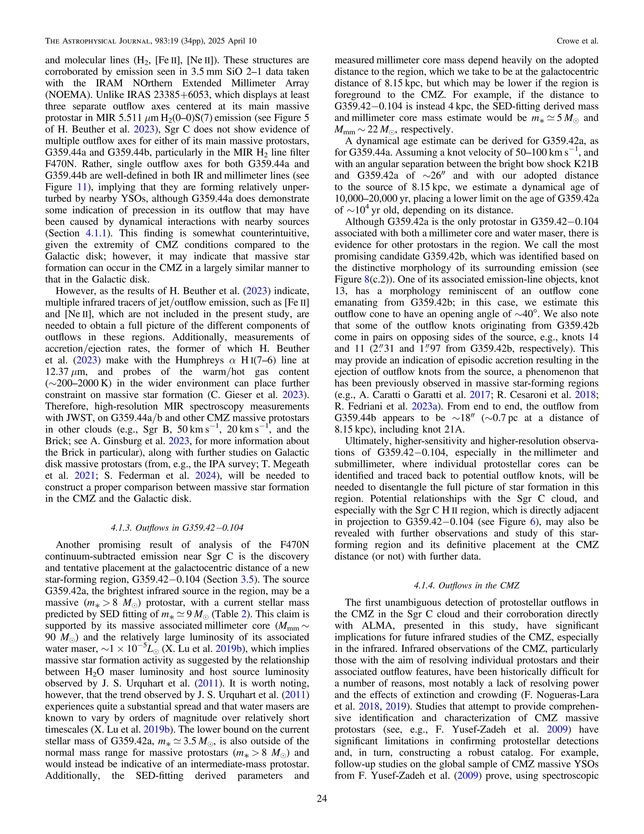 and molecular lines (H2, [Fe II], [Ne II]). These structures are
corroborated by emission seen in 3.5 mm SiO 2–1 data taken
with the IRAM NOrthern Extended Millimeter Array
(NOEMA). Unlike IRAS 23385+6053, which displays at least
three separate outﬂow axes centered at its main massive
protostar in MIR 5.511 μm H2(0–0)S(7) emission (see Figure 5
of H. Beuther et al. 2023), Sgr C does not show evidence of
multiple outﬂow axes for either of its main massive protostars,
G359.44a and G359.44b, particularly in the MIR H2 line ﬁlter
F470N. Rather, single outﬂow axes for both G359.44a and
G359.44b are well-deﬁned in both IR and millimeter lines (see
Figure 11), implying that they are forming relatively unper-
turbed by nearby YSOs, although G359.44a does demonstrate
some indication of precession in its outﬂow that may have
been caused by dynamical interactions with nearby sources
(Section 4.1.1). This ﬁnding is somewhat counterintuitive,
given the extremity of CMZ conditions compared to the
Galactic disk; however, it may indicate that massive star
formation can occur in the CMZ in a largely similar manner to
that in the Galactic disk.
However, as the results of H. Beuther et al. (2023) indicate,
multiple infrared tracers of jet/outﬂow emission, such as [Fe II]
and [Ne II], which are not included in the present study, are
needed to obtain a full picture of the different components of
outﬂows in these regions. Additionally, measurements of
accretion/ejection rates, the former of which H. Beuther
et al. (2023) make with the Humphreys α H I(7–6) line at
12.37 μm, and probes of the warm/hot gas content
(∼200–2000 K) in the wider environment can place further
constraint on massive star formation (C. Gieser et al. 2023).
Therefore, high-resolution MIR spectroscopy measurements
with JWST, on G359.44a/b and other CMZ massive protostars
in other clouds (e.g., Sgr B, 50 km s−1
, 20 km s−1
, and the
Brick; see A. Ginsburg et al. 2023, for more information about
the Brick in particular), along with further studies on Galactic
disk massive protostars (from, e.g., the IPA survey; T. Megeath
et al. 2021; S. Federman et al. 2024), will be needed to
construct a proper comparison between massive star formation
in the CMZ and the Galactic disk.
4.1.3. Outﬂows in G359.42−0.104
Another promising result of analysis of the F470N
continuum-subtracted emission near Sgr C is the discovery
and tentative placement at the galactocentric distance of a new
star-forming region, G359.42−0.104 (Section 3.5). The source
G359.42a, the brightest infrared source in the region, may be a
massive (m* > 8 Me) protostar, with a current stellar mass
predicted by SED ﬁtting of m* ; 9 Me (Table 2). This claim is
supported by its massive associated millimeter core (Mmm ∼
90 Me) and the relatively large luminosity of its associated
water maser, ∼1 × 10−5
Le (X. Lu et al. 2019b), which implies
massive star formation activity as suggested by the relationship
between H2O maser luminosity and host source luminosity
observed by J. S. Urquhart et al. (2011). It is worth noting,
however, that the trend observed by J. S. Urquhart et al. (2011)
experiences quite a substantial spread and that water masers are
known to vary by orders of magnitude over relatively short
timescales (X. Lu et al. 2019b). The lower bound on the current
stellar mass of G359.42a, m* ; 3.5 Me, is also outside of the
normal mass range for massive protostars (m* > 8 Me) and
would instead be indicative of an intermediate-mass protostar.
Additionally, the SED-ﬁtting derived parameters and
measured millimeter core mass depend heavily on the adopted
distance to the region, which we take to be at the galactocentric
distance of 8.15 kpc, but which may be lower if the region is
foreground to the CMZ. For example, if the distance to
G359.42−0.104 is instead 4 kpc, the SED-ﬁtting derived mass
and millimeter core mass estimate would be m* ; 5 Me and
Mmm ∼ 22 Me, respectively.
A dynamical age estimate can be derived for G359.42a, as
for G359.44a. Assuming a knot velocity of 50–100 km s−1
, and
with an angular separation between the bright bow shock K21B
and G359.42a of ∼26″ and with our adopted distance
to the source of 8.15 kpc, we estimate a dynamical age of
10,000–20,000 yr, placing a lower limit on the age of G359.42a
of ∼104
yr old, depending on its distance.
Although G359.42a is the only protostar in G359.42−0.104
associated with both a millimeter core and water maser, there is
evidence for other protostars in the region. We call the most
promising candidate G359.42b, which was identiﬁed based on
the distinctive morphology of its surrounding emission (see
Figure 8(c.2)). One of its associated emission-line objects, knot
13, has a morphology reminiscent of an outﬂow cone
emanating from G359.42b; in this case, we estimate this
outﬂow cone to have an opening angle of ∼40°. We also note
that some of the outﬂow knots originating from G359.42b
come in pairs on opposing sides of the source, e.g., knots 14
and 11 (2 31 and 1 97 from G359.42b, respectively). This
may provide an indication of episodic accretion resulting in the
ejection of outﬂow knots from the source, a phenomenon that
has been previously observed in massive star-forming regions
(e.g., A. Caratti o Garatti et al. 2017; R. Cesaroni et al. 2018;
R. Fedriani et al. 2023a). From end to end, the outﬂow from
G359.44b appears to be ∼18″ (∼0.7 pc at a distance of
8.15 kpc), including knot 21A.
Ultimately, higher-sensitivity and higher-resolution observa-
tions of G359.42−0.104, especially in the millimeter and
submillimeter, where individual protostellar cores can be
identiﬁed and traced back to potential outﬂow knots, will be
needed to disentangle the full picture of star formation in this
region. Potential relationships with the Sgr C cloud, and
especially with the Sgr C H II region, which is directly adjacent
in projection to G359.42−0.104 (see Figure 6), may also be
revealed with further observations and study of this star-
forming region and its deﬁnitive placement at the CMZ
distance (or not) with further data.
4.1.4. Outﬂows in the CMZ
The ﬁrst unambiguous detection of protostellar outﬂows in
the CMZ in the Sgr C cloud and their corroboration directly
with ALMA, presented in this study, have signiﬁcant
implications for future infrared studies of the CMZ, especially
in the infrared. Infrared observations of the CMZ, particularly
those with the aim of resolving individual protostars and their
associated outﬂow features, have been historically difﬁcult for
a number of reasons, most notably a lack of resolving power
and the effects of extinction and crowding (F. Nogueras-Lara
et al. 2018, 2019). Studies that attempt to provide comprehen-
sive identiﬁcation and characterization of CMZ massive
protostars (see, e.g., F. Yusef-Zadeh et al. 2009) have
signiﬁcant limitations in conﬁrming protostellar detections
and, in turn, constructing a robust catalog. For example,
follow-up studies on the global sample of CMZ massive YSOs
from F. Yusef-Zadeh et al. (2009) prove, using spectroscopic
24
The Astrophysical Journal, 983:19 (34pp), 2025 April 10 Crowe et al.
 