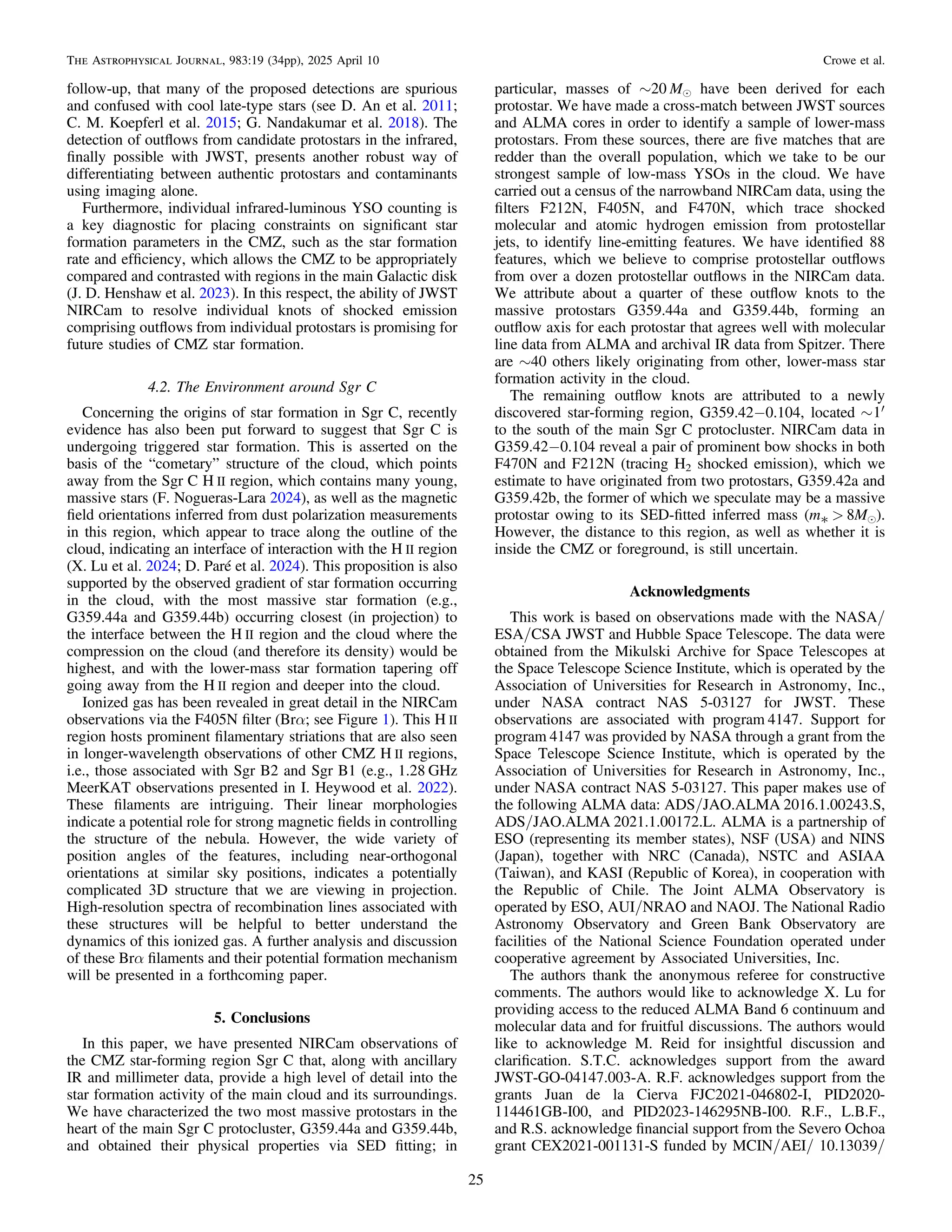 follow-up, that many of the proposed detections are spurious
and confused with cool late-type stars (see D. An et al. 2011;
C. M. Koepferl et al. 2015; G. Nandakumar et al. 2018). The
detection of outﬂows from candidate protostars in the infrared,
ﬁnally possible with JWST, presents another robust way of
differentiating between authentic protostars and contaminants
using imaging alone.
Furthermore, individual infrared-luminous YSO counting is
a key diagnostic for placing constraints on signiﬁcant star
formation parameters in the CMZ, such as the star formation
rate and efﬁciency, which allows the CMZ to be appropriately
compared and contrasted with regions in the main Galactic disk
(J. D. Henshaw et al. 2023). In this respect, the ability of JWST
NIRCam to resolve individual knots of shocked emission
comprising outﬂows from individual protostars is promising for
future studies of CMZ star formation.
4.2. The Environment around Sgr C
Concerning the origins of star formation in Sgr C, recently
evidence has also been put forward to suggest that Sgr C is
undergoing triggered star formation. This is asserted on the
basis of the “cometary” structure of the cloud, which points
away from the Sgr C H II region, which contains many young,
massive stars (F. Nogueras-Lara 2024), as well as the magnetic
ﬁeld orientations inferred from dust polarization measurements
in this region, which appear to trace along the outline of the
cloud, indicating an interface of interaction with the H II region
(X. Lu et al. 2024; D. Paré et al. 2024). This proposition is also
supported by the observed gradient of star formation occurring
in the cloud, with the most massive star formation (e.g.,
G359.44a and G359.44b) occurring closest (in projection) to
the interface between the H II region and the cloud where the
compression on the cloud (and therefore its density) would be
highest, and with the lower-mass star formation tapering off
going away from the H II region and deeper into the cloud.
Ionized gas has been revealed in great detail in the NIRCam
observations via the F405N ﬁlter (Brα; see Figure 1). This H II
region hosts prominent ﬁlamentary striations that are also seen
in longer-wavelength observations of other CMZ H II regions,
i.e., those associated with Sgr B2 and Sgr B1 (e.g., 1.28 GHz
MeerKAT observations presented in I. Heywood et al. 2022).
These ﬁlaments are intriguing. Their linear morphologies
indicate a potential role for strong magnetic ﬁelds in controlling
the structure of the nebula. However, the wide variety of
position angles of the features, including near-orthogonal
orientations at similar sky positions, indicates a potentially
complicated 3D structure that we are viewing in projection.
High-resolution spectra of recombination lines associated with
these structures will be helpful to better understand the
dynamics of this ionized gas. A further analysis and discussion
of these Brα ﬁlaments and their potential formation mechanism
will be presented in a forthcoming paper.
5. Conclusions
In this paper, we have presented NIRCam observations of
the CMZ star-forming region Sgr C that, along with ancillary
IR and millimeter data, provide a high level of detail into the
star formation activity of the main cloud and its surroundings.
We have characterized the two most massive protostars in the
heart of the main Sgr C protocluster, G359.44a and G359.44b,
and obtained their physical properties via SED ﬁtting; in
particular, masses of ∼20 Me have been derived for each
protostar. We have made a cross-match between JWST sources
and ALMA cores in order to identify a sample of lower-mass
protostars. From these sources, there are ﬁve matches that are
redder than the overall population, which we take to be our
strongest sample of low-mass YSOs in the cloud. We have
carried out a census of the narrowband NIRCam data, using the
ﬁlters F212N, F405N, and F470N, which trace shocked
molecular and atomic hydrogen emission from protostellar
jets, to identify line-emitting features. We have identiﬁed 88
features, which we believe to comprise protostellar outﬂows
from over a dozen protostellar outﬂows in the NIRCam data.
We attribute about a quarter of these outﬂow knots to the
massive protostars G359.44a and G359.44b, forming an
outﬂow axis for each protostar that agrees well with molecular
line data from ALMA and archival IR data from Spitzer. There
are ∼40 others likely originating from other, lower-mass star
formation activity in the cloud.
The remaining outﬂow knots are attributed to a newly
discovered star-forming region, G359.42−0.104, located ~ ¢
1
to the south of the main Sgr C protocluster. NIRCam data in
G359.42−0.104 reveal a pair of prominent bow shocks in both
F470N and F212N (tracing H2 shocked emission), which we
estimate to have originated from two protostars, G359.42a and
G359.42b, the former of which we speculate may be a massive
protostar owing to its SED-ﬁtted inferred mass (m* > 8Me).
However, the distance to this region, as well as whether it is
inside the CMZ or foreground, is still uncertain.
Acknowledgments
This work is based on observations made with the NASA/
ESA/CSA JWST and Hubble Space Telescope. The data were
obtained from the Mikulski Archive for Space Telescopes at
the Space Telescope Science Institute, which is operated by the
Association of Universities for Research in Astronomy, Inc.,
under NASA contract NAS 5-03127 for JWST. These
observations are associated with program 4147. Support for
program 4147 was provided by NASA through a grant from the
Space Telescope Science Institute, which is operated by the
Association of Universities for Research in Astronomy, Inc.,
under NASA contract NAS 5-03127. This paper makes use of
the following ALMA data: ADS/JAO.ALMA 2016.1.00243.S,
ADS/JAO.ALMA 2021.1.00172.L. ALMA is a partnership of
ESO (representing its member states), NSF (USA) and NINS
(Japan), together with NRC (Canada), NSTC and ASIAA
(Taiwan), and KASI (Republic of Korea), in cooperation with
the Republic of Chile. The Joint ALMA Observatory is
operated by ESO, AUI/NRAO and NAOJ. The National Radio
Astronomy Observatory and Green Bank Observatory are
facilities of the National Science Foundation operated under
cooperative agreement by Associated Universities, Inc.
The authors thank the anonymous referee for constructive
comments. The authors would like to acknowledge X. Lu for
providing access to the reduced ALMA Band 6 continuum and
molecular data and for fruitful discussions. The authors would
like to acknowledge M. Reid for insightful discussion and
clariﬁcation. S.T.C. acknowledges support from the award
JWST-GO-04147.003-A. R.F. acknowledges support from the
grants Juan de la Cierva FJC2021-046802-I, PID2020-
114461GB-I00, and PID2023-146295NB-I00. R.F., L.B.F.,
and R.S. acknowledge ﬁnancial support from the Severo Ochoa
grant CEX2021-001131-S funded by MCIN/AEI/ 10.13039/
25
The Astrophysical Journal, 983:19 (34pp), 2025 April 10 Crowe et al.
 