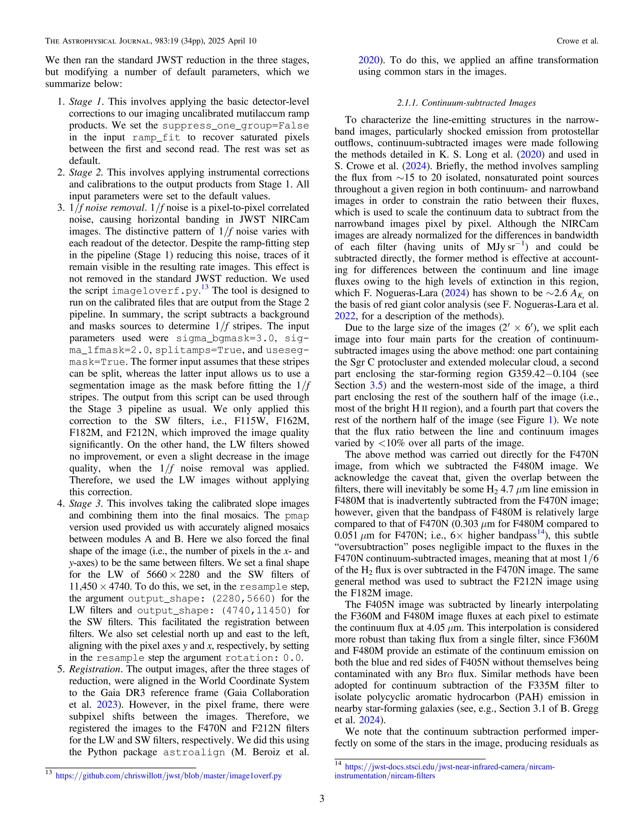 We then ran the standard JWST reduction in the three stages,
but modifying a number of default parameters, which we
summarize below:
1. Stage 1. This involves applying the basic detector-level
corrections to our imaging uncalibrated mutilaccum ramp
products. We set the suppress_one_group=False
in the input ramp_fit to recover saturated pixels
between the ﬁrst and second read. The rest was set as
default.
2. Stage 2. This involves applying instrumental corrections
and calibrations to the output products from Stage 1. All
input parameters were set to the default values.
3. 1/f noise removal. 1/f noise is a pixel-to-pixel correlated
noise, causing horizontal banding in JWST NIRCam
images. The distinctive pattern of 1/f noise varies with
each readout of the detector. Despite the ramp-ﬁtting step
in the pipeline (Stage 1) reducing this noise, traces of it
remain visible in the resulting rate images. This effect is
not removed in the standard JWST reduction. We used
the script image1overf.py.13
The tool is designed to
run on the calibrated ﬁles that are output from the Stage 2
pipeline. In summary, the script subtracts a background
and masks sources to determine 1/f stripes. The input
parameters used were sigma_bgmask=3.0, sig-
ma_1fmask=2.0, splitamps=True, and useseg-
mask=True. The former input assumes that these stripes
can be split, whereas the latter input allows us to use a
segmentation image as the mask before ﬁtting the 1/f
stripes. The output from this script can be used through
the Stage 3 pipeline as usual. We only applied this
correction to the SW ﬁlters, i.e., F115W, F162M,
F182M, and F212N, which improved the image quality
signiﬁcantly. On the other hand, the LW ﬁlters showed
no improvement, or even a slight decrease in the image
quality, when the 1/f noise removal was applied.
Therefore, we used the LW images without applying
this correction.
4. Stage 3. This involves taking the calibrated slope images
and combining them into the ﬁnal mosaics. The pmap
version used provided us with accurately aligned mosaics
between modules A and B. Here we also forced the ﬁnal
shape of the image (i.e., the number of pixels in the x- and
y-axes) to be the same between ﬁlters. We set a ﬁnal shape
for the LW of 5660 × 2280 and the SW ﬁlters of
11,450 × 4740. To do this, we set, in the resample step,
the argument output_shape: (2280,5660) for the
LW ﬁlters and output_shape: (4740,11450) for
the SW ﬁlters. This facilitated the registration between
ﬁlters. We also set celestial north up and east to the left,
aligning with the pixel axes y and x, respectively, by setting
in the resample step the argument rotation: 0.0.
5. Registration. The output images, after the three stages of
reduction, were aligned in the World Coordinate System
to the Gaia DR3 reference frame (Gaia Collaboration
et al. 2023). However, in the pixel frame, there were
subpixel shifts between the images. Therefore, we
registered the images to the F470N and F212N ﬁlters
for the LW and SW ﬁlters, respectively. We did this using
the Python package astroalign (M. Beroiz et al.
2020). To do this, we applied an afﬁne transformation
using common stars in the images.
2.1.1. Continuum-subtracted Images
To characterize the line-emitting structures in the narrow-
band images, particularly shocked emission from protostellar
outﬂows, continuum-subtracted images were made following
the methods detailed in K. S. Long et al. (2020) and used in
S. Crowe et al. (2024). Brieﬂy, the method involves sampling
the ﬂux from ∼15 to 20 isolated, nonsaturated point sources
throughout a given region in both continuum- and narrowband
images in order to constrain the ratio between their ﬂuxes,
which is used to scale the continuum data to subtract from the
narrowband images pixel by pixel. Although the NIRCam
images are already normalized for the differences in bandwidth
of each ﬁlter (having units of MJy sr−1
) and could be
subtracted directly, the former method is effective at account-
ing for differences between the continuum and line image
ﬂuxes owing to the high levels of extinction in this region,
which F. Nogueras-Lara (2024) has shown to be ~ A
2.6 Ks
on
the basis of red giant color analysis (see F. Nogueras-Lara et al.
2022, for a description of the methods).
Due to the large size of the images ( ¢ ´ ¢
2 6 ), we split each
image into four main parts for the creation of continuum-
subtracted images using the above method: one part containing
the Sgr C protocluster and extended molecular cloud, a second
part enclosing the star-forming region G359.42−0.104 (see
Section 3.5) and the western-most side of the image, a third
part enclosing the rest of the southern half of the image (i.e.,
most of the bright H II region), and a fourth part that covers the
rest of the northern half of the image (see Figure 1). We note
that the ﬂux ratio between the line and continuum images
varied by <10% over all parts of the image.
The above method was carried out directly for the F470N
image, from which we subtracted the F480M image. We
acknowledge the caveat that, given the overlap between the
ﬁlters, there will inevitably be some H2 4.7 μm line emission in
F480M that is inadvertently subtracted from the F470N image;
however, given that the bandpass of F480M is relatively large
compared to that of F470N (0.303 μm for F480M compared to
0.051 μm for F470N; i.e., 6× higher bandpass14
), this subtle
“oversubtraction” poses negligible impact to the ﬂuxes in the
F470N continuum-subtracted images, meaning that at most 1/6
of the H2 ﬂux is over subtracted in the F470N image. The same
general method was used to subtract the F212N image using
the F182M image.
The F405N image was subtracted by linearly interpolating
the F360M and F480M image ﬂuxes at each pixel to estimate
the continuum ﬂux at 4.05 μm. This interpolation is considered
more robust than taking ﬂux from a single ﬁlter, since F360M
and F480M provide an estimate of the continuum emission on
both the blue and red sides of F405N without themselves being
contaminated with any Brα ﬂux. Similar methods have been
adopted for continuum subtraction of the F335M ﬁlter to
isolate polycyclic aromatic hydrocarbon (PAH) emission in
nearby star-forming galaxies (see, e.g., Section 3.1 of B. Gregg
et al. 2024).
We note that the continuum subtraction performed imper-
fectly on some of the stars in the image, producing residuals as
13
https://github.com/chriswillott/jwst/blob/master/image1overf.py
14
https://jwst-docs.stsci.edu/jwst-near-infrared-camera/nircam-
instrumentation/nircam-ﬁlters
3
The Astrophysical Journal, 983:19 (34pp), 2025 April 10 Crowe et al.
 