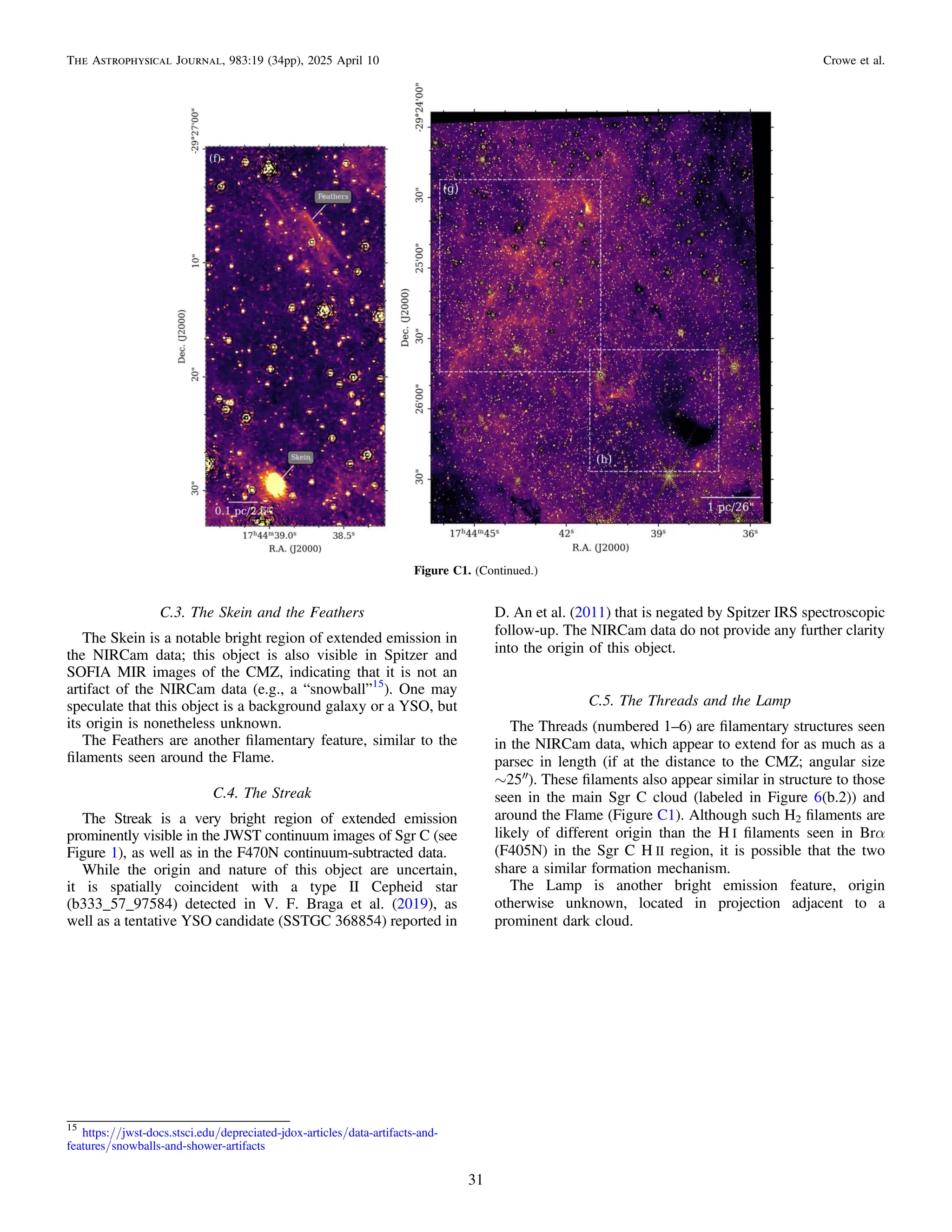C.3. The Skein and the Feathers
The Skein is a notable bright region of extended emission in
the NIRCam data; this object is also visible in Spitzer and
SOFIA MIR images of the CMZ, indicating that it is not an
artifact of the NIRCam data (e.g., a “snowball”15
). One may
speculate that this object is a background galaxy or a YSO, but
its origin is nonetheless unknown.
The Feathers are another ﬁlamentary feature, similar to the
ﬁlaments seen around the Flame.
C.4. The Streak
The Streak is a very bright region of extended emission
prominently visible in the JWST continuum images of Sgr C (see
Figure 1), as well as in the F470N continuum-subtracted data.
While the origin and nature of this object are uncertain,
it is spatially coincident with a type II Cepheid star
(b333_57_97584) detected in V. F. Braga et al. (2019), as
well as a tentative YSO candidate (SSTGC 368854) reported in
D. An et al. (2011) that is negated by Spitzer IRS spectroscopic
follow-up. The NIRCam data do not provide any further clarity
into the origin of this object.
C.5. The Threads and the Lamp
The Threads (numbered 1–6) are ﬁlamentary structures seen
in the NIRCam data, which appear to extend for as much as a
parsec in length (if at the distance to the CMZ; angular size
∼25″). These ﬁlaments also appear similar in structure to those
seen in the main Sgr C cloud (labeled in Figure 6(b.2)) and
around the Flame (Figure C1). Although such H2 ﬁlaments are
likely of different origin than the H I ﬁlaments seen in Brα
(F405N) in the Sgr C H II region, it is possible that the two
share a similar formation mechanism.
The Lamp is another bright emission feature, origin
otherwise unknown, located in projection adjacent to a
prominent dark cloud.
Figure C1. (Continued.)
15
https://jwst-docs.stsci.edu/depreciated-jdox-articles/data-artifacts-and-
features/snowballs-and-shower-artifacts
31
The Astrophysical Journal, 983:19 (34pp), 2025 April 10 Crowe et al.
 