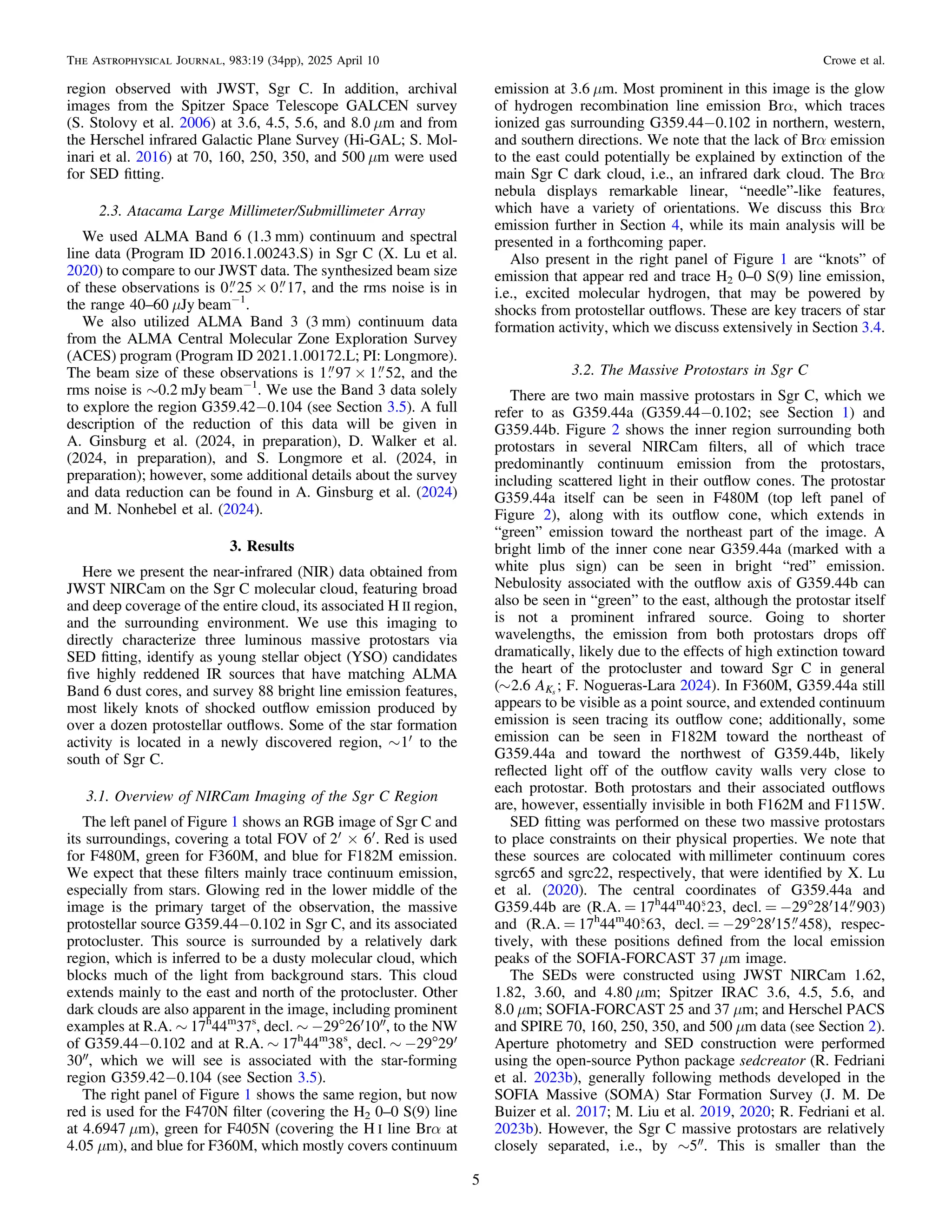region observed with JWST, Sgr C. In addition, archival
images from the Spitzer Space Telescope GALCEN survey
(S. Stolovy et al. 2006) at 3.6, 4.5, 5.6, and 8.0 μm and from
the Herschel infrared Galactic Plane Survey (Hi-GAL; S. Mol-
inari et al. 2016) at 70, 160, 250, 350, and 500 μm were used
for SED ﬁtting.
2.3. Atacama Large Millimeter/Submillimeter Array
We used ALMA Band 6 (1.3 mm) continuum and spectral
line data (Program ID 2016.1.00243.S) in Sgr C (X. Lu et al.
2020) to compare to our JWST data. The synthesized beam size
of these observations is 0 25 × 0 17, and the rms noise is in
the range 40–60 μJy beam−1
.
We also utilized ALMA Band 3 (3 mm) continuum data
from the ALMA Central Molecular Zone Exploration Survey
(ACES) program (Program ID 2021.1.00172.L; PI: Longmore).
The beam size of these observations is 1 97 × 1 52, and the
rms noise is ∼0.2 mJy beam−1
. We use the Band 3 data solely
to explore the region G359.42−0.104 (see Section 3.5). A full
description of the reduction of this data will be given in
A. Ginsburg et al. (2024, in preparation), D. Walker et al.
(2024, in preparation), and S. Longmore et al. (2024, in
preparation); however, some additional details about the survey
and data reduction can be found in A. Ginsburg et al. (2024)
and M. Nonhebel et al. (2024).
3. Results
Here we present the near-infrared (NIR) data obtained from
JWST NIRCam on the Sgr C molecular cloud, featuring broad
and deep coverage of the entire cloud, its associated H II region,
and the surrounding environment. We use this imaging to
directly characterize three luminous massive protostars via
SED ﬁtting, identify as young stellar object (YSO) candidates
ﬁve highly reddened IR sources that have matching ALMA
Band 6 dust cores, and survey 88 bright line emission features,
most likely knots of shocked outﬂow emission produced by
over a dozen protostellar outﬂows. Some of the star formation
activity is located in a newly discovered region, ~ ¢
1 to the
south of Sgr C.
3.1. Overview of NIRCam Imaging of the Sgr C Region
The left panel of Figure 1 shows an RGB image of Sgr C and
its surroundings, covering a total FOV of ¢ ´ ¢
2 6 . Red is used
for F480M, green for F360M, and blue for F182M emission.
We expect that these ﬁlters mainly trace continuum emission,
especially from stars. Glowing red in the lower middle of the
image is the primary target of the observation, the massive
protostellar source G359.44−0.102 in Sgr C, and its associated
protocluster. This source is surrounded by a relatively dark
region, which is inferred to be a dusty molecular cloud, which
blocks much of the light from background stars. This cloud
extends mainly to the east and north of the protocluster. Other
dark clouds are also apparent in the image, including prominent
examples at R.A. ∼ 17h
44m
37s
, decl. ∼ −29°26′10″, to the NW
of G359.44−0.102 and at R.A. ∼ 17h
44m
38s
, decl. ∼ −29°29′
30″, which we will see is associated with the star-forming
region G359.42−0.104 (see Section 3.5).
The right panel of Figure 1 shows the same region, but now
red is used for the F470N ﬁlter (covering the H2 0–0 S(9) line
at 4.6947 μm), green for F405N (covering the H I line Brα at
4.05 μm), and blue for F360M, which mostly covers continuum
emission at 3.6 μm. Most prominent in this image is the glow
of hydrogen recombination line emission Brα, which traces
ionized gas surrounding G359.44−0.102 in northern, western,
and southern directions. We note that the lack of Brα emission
to the east could potentially be explained by extinction of the
main Sgr C dark cloud, i.e., an infrared dark cloud. The Brα
nebula displays remarkable linear, “needle”-like features,
which have a variety of orientations. We discuss this Brα
emission further in Section 4, while its main analysis will be
presented in a forthcoming paper.
Also present in the right panel of Figure 1 are “knots” of
emission that appear red and trace H2 0–0 S(9) line emission,
i.e., excited molecular hydrogen, that may be powered by
shocks from protostellar outﬂows. These are key tracers of star
formation activity, which we discuss extensively in Section 3.4.
3.2. The Massive Protostars in Sgr C
There are two main massive protostars in Sgr C, which we
refer to as G359.44a (G359.44−0.102; see Section 1) and
G359.44b. Figure 2 shows the inner region surrounding both
protostars in several NIRCam ﬁlters, all of which trace
predominantly continuum emission from the protostars,
including scattered light in their outﬂow cones. The protostar
G359.44a itself can be seen in F480M (top left panel of
Figure 2), along with its outﬂow cone, which extends in
“green” emission toward the northeast part of the image. A
bright limb of the inner cone near G359.44a (marked with a
white plus sign) can be seen in bright “red” emission.
Nebulosity associated with the outﬂow axis of G359.44b can
also be seen in “green” to the east, although the protostar itself
is not a prominent infrared source. Going to shorter
wavelengths, the emission from both protostars drops off
dramatically, likely due to the effects of high extinction toward
the heart of the protocluster and toward Sgr C in general
(~ A
2.6 ;
Ks
F. Nogueras-Lara 2024). In F360M, G359.44a still
appears to be visible as a point source, and extended continuum
emission is seen tracing its outﬂow cone; additionally, some
emission can be seen in F182M toward the northeast of
G359.44a and toward the northwest of G359.44b, likely
reﬂected light off of the outﬂow cavity walls very close to
each protostar. Both protostars and their associated outﬂows
are, however, essentially invisible in both F162M and F115W.
SED ﬁtting was performed on these two massive protostars
to place constraints on their physical properties. We note that
these sources are colocated with millimeter continuum cores
sgrc65 and sgrc22, respectively, that were identiﬁed by X. Lu
et al. (2020). The central coordinates of G359.44a and
G359.44b are (R.A. = 17h
44m
40 23, decl. = −29°28′14 903)
and (R.A. = 17h
44m
40 63, decl. = −29°28′15 458), respec-
tively, with these positions deﬁned from the local emission
peaks of the SOFIA-FORCAST 37 μm image.
The SEDs were constructed using JWST NIRCam 1.62,
1.82, 3.60, and 4.80 μm; Spitzer IRAC 3.6, 4.5, 5.6, and
8.0 μm; SOFIA-FORCAST 25 and 37 μm; and Herschel PACS
and SPIRE 70, 160, 250, 350, and 500 μm data (see Section 2).
Aperture photometry and SED construction were performed
using the open-source Python package sedcreator (R. Fedriani
et al. 2023b), generally following methods developed in the
SOFIA Massive (SOMA) Star Formation Survey (J. M. De
Buizer et al. 2017; M. Liu et al. 2019, 2020; R. Fedriani et al.
2023b). However, the Sgr C massive protostars are relatively
closely separated, i.e., by ∼5″. This is smaller than the
5
The Astrophysical Journal, 983:19 (34pp), 2025 April 10 Crowe et al.
 