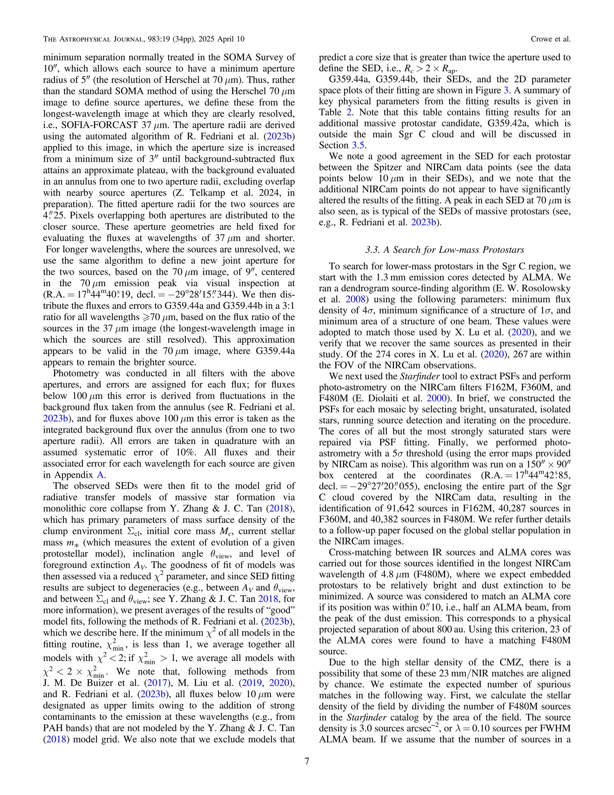 minimum separation normally treated in the SOMA Survey of
10″, which allows each source to have a minimum aperture
radius of 5″ (the resolution of Herschel at 70 μm). Thus, rather
than the standard SOMA method of using the Herschel 70 μm
image to deﬁne source apertures, we deﬁne these from the
longest-wavelength image at which they are clearly resolved,
i.e., SOFIA-FORCAST 37 μm. The aperture radii are derived
using the automated algorithm of R. Fedriani et al. (2023b)
applied to this image, in which the aperture size is increased
from a minimum size of 3″ until background-subtracted ﬂux
attains an approximate plateau, with the background evaluated
in an annulus from one to two aperture radii, excluding overlap
with nearby source apertures (Z. Telkamp et al. 2024, in
preparation). The ﬁtted aperture radii for the two sources are
4 25. Pixels overlapping both apertures are distributed to the
closer source. These aperture geometries are held ﬁxed for
evaluating the ﬂuxes at wavelengths of 37 μm and shorter.
For longer wavelengths, where the sources are unresolved, we
use the same algorithm to deﬁne a new joint aperture for
the two sources, based on the 70 μm image, of 9″, centered
in the 70 μm emission peak via visual inspection at
(R.A. = 17h
44m
40 19, decl. = −29°28′15 344). We then dis-
tribute the ﬂuxes and errors to G359.44a and G359.44b in a 3:1
ratio for all wavelengths 70 μm, based on the ﬂux ratio of the
sources in the 37 μm image (the longest-wavelength image in
which the sources are still resolved). This approximation
appears to be valid in the 70 μm image, where G359.44a
appears to remain the brighter source.
Photometry was conducted in all ﬁlters with the above
apertures, and errors are assigned for each ﬂux; for ﬂuxes
below 100 μm this error is derived from ﬂuctuations in the
background ﬂux taken from the annulus (see R. Fedriani et al.
2023b), and for ﬂuxes above 100 μm this error is taken as the
integrated background ﬂux over the annulus (from one to two
aperture radii). All errors are taken in quadrature with an
assumed systematic error of 10%. All ﬂuxes and their
associated error for each wavelength for each source are given
in Appendix A.
The observed SEDs were then ﬁt to the model grid of
radiative transfer models of massive star formation via
monolithic core collapse from Y. Zhang & J. C. Tan (2018),
which has primary parameters of mass surface density of the
clump environment Σcl, initial core mass Mc, current stellar
mass m* (which measures the extent of evolution of a given
protostellar model), inclination angle θview, and level of
foreground extinction AV. The goodness of ﬁt of models was
then assessed via a reduced χ2
parameter, and since SED ﬁtting
results are subject to degeneracies (e.g., between AV and θview,
and between Σcl and θview; see Y. Zhang & J. C. Tan 2018, for
more information), we present averages of the results of “good”
model ﬁts, following the methods of R. Fedriani et al. (2023b),
which we describe here. If the minimum χ2
of all models in the
ﬁtting routine, cmin
2
, is less than 1, we average together all
models with χ2
< 2; if c > 1
min
2
, we average all models with
c c
< ´
2
2
min
2
. We note that, following methods from
J. M. De Buizer et al. (2017), M. Liu et al. (2019, 2020),
and R. Fedriani et al. (2023b), all ﬂuxes below 10 μm were
designated as upper limits owing to the addition of strong
contaminants to the emission at these wavelengths (e.g., from
PAH bands) that are not modeled by the Y. Zhang & J. C. Tan
(2018) model grid. We also note that we exclude models that
predict a core size that is greater than twice the aperture used to
deﬁne the SED, i.e., Rc > 2 × Rap.
G359.44a, G359.44b, their SEDs, and the 2D parameter
space plots of their ﬁtting are shown in Figure 3. A summary of
key physical parameters from the ﬁtting results is given in
Table 2. Note that this table contains ﬁtting results for an
additional massive protostar candidate, G359.42a, which is
outside the main Sgr C cloud and will be discussed in
Section 3.5.
We note a good agreement in the SED for each protostar
between the Spitzer and NIRCam data points (see the data
points below 10 μm in their SEDs), and we note that the
additional NIRCam points do not appear to have signiﬁcantly
altered the results of the ﬁtting. A peak in each SED at 70 μm is
also seen, as is typical of the SEDs of massive protostars (see,
e.g., R. Fedriani et al. 2023b).
3.3. A Search for Low-mass Protostars
To search for lower-mass protostars in the Sgr C region, we
start with the 1.3 mm emission cores detected by ALMA. We
ran a dendrogram source-ﬁnding algorithm (E. W. Rosolowsky
et al. 2008) using the following parameters: minimum ﬂux
density of 4σ, minimum signiﬁcance of a structure of 1σ, and
minimum area of a structure of one beam. These values were
adopted to match those used by X. Lu et al. (2020), and we
verify that we recover the same sources as presented in their
study. Of the 274 cores in X. Lu et al. (2020), 267 are within
the FOV of the NIRCam observations.
We next used the Starﬁnder tool to extract PSFs and perform
photo-astrometry on the NIRCam ﬁlters F162M, F360M, and
F480M (E. Diolaiti et al. 2000). In brief, we constructed the
PSFs for each mosaic by selecting bright, unsaturated, isolated
stars, running source detection and iterating on the procedure.
The cores of all but the most strongly saturated stars were
repaired via PSF ﬁtting. Finally, we performed photo-
astrometry with a 5σ threshold (using the error maps provided
by NIRCam as noise). This algorithm was run on a 150″ × 90″
box centered at the coordinates (R.A. = 17h
44m
42 85,
decl. = −29°27′20 055), enclosing the entire part of the Sgr
C cloud covered by the NIRCam data, resulting in the
identiﬁcation of 91,642 sources in F162M, 40,287 sources in
F360M, and 40,382 sources in F480M. We refer further details
to a follow-up paper focused on the global stellar population in
the NIRCam images.
Cross-matching between IR sources and ALMA cores was
carried out for those sources identiﬁed in the longest NIRCam
wavelength of 4.8 μm (F480M), where we expect embedded
protostars to be relatively bright and dust extinction to be
minimized. A source was considered to match an ALMA core
if its position was within 0 10, i.e., half an ALMA beam, from
the peak of the dust emission. This corresponds to a physical
projected separation of about 800 au. Using this criterion, 23 of
the ALMA cores were found to have a matching F480M
source.
Due to the high stellar density of the CMZ, there is a
possibility that some of these 23 mm/NIR matches are aligned
by chance. We estimate the expected number of spurious
matches in the following way. First, we calculate the stellar
density of the ﬁeld by dividing the number of F480M sources
in the Starﬁnder catalog by the area of the ﬁeld. The source
density is 3.0 sources arcsec–2
, or λ = 0.10 sources per FWHM
ALMA beam. If we assume that the number of sources in a
7
The Astrophysical Journal, 983:19 (34pp), 2025 April 10 Crowe et al.
 