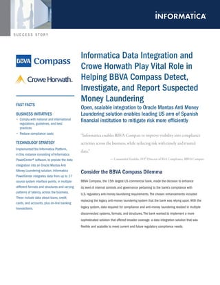 SUCCESS STORY




                                                informatica Data integration and
                                                Crowe horwath Play Vital role in
                                                helping BBVA Compass Detect,
                                                investigate, and report suspected
 FAst FACts
                                                Money laundering
                                                open, scalable integration to oracle Mantas Anti Money
 Business initiAtiVes                           laundering solution enables leading us arm of spanish
 •	 Comply with national and international
   regulations, guidelines, and best
                                                financial institution to mitigate risk more efficiently
   practices
 •	 Reduce compliance costs
                                                “Informatica enables BBVA Compass to improve visibility into compliance
 teChnology strAtegy                            activities across the business, while reducing risk with timely and trusted
 Implemented the Informatica Platform,
                                                data.”
 in this instance consisting of Informatica
 PowerCenter® software, to provide the data                           — Cassaundra Franklin, SVP/Director of BSA Compliance, BBVA Compass
 integration into an Oracle Mantas Anti
 Money Laundering solution. Informatica
                                                Consider the BBVA Compass Dilemma
 PowerCenter integrates data from up to 17
 source system interface points, in multiple    BBVA Compass, the 15th largest US commercial bank, made the decision to enhance
 different formats and structures and varying   its level of internal controls and governance pertaining to the bank’s compliance with
 patterns of latency, across the business.      U.S. regulatory anti-money laundering requirements. The chosen enhancements included
 These include data about loans, credit
                                                replacing the legacy anti-money laundering system that the bank was relying upon. With the
 cards, and accounts, plus on-line banking
 transactions.                                  legacy system, data required for compliance and anti-money laundering resided in multiple
                                                disconnected systems, formats, and structures. The bank wanted to implement a more
                                                sophisticated solution that offered broader coverage: a data integration solution that was
                                                flexible and scalable to meet current and future regulatory compliance needs.
 
