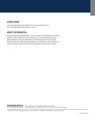 leArn More
Learn more about the Informatica Platform. Visit us at www.informatica.com or
call +1 650-385-5000 (1-800-653-3871 in the U.S.).


ABout inForMAtiCA
Informatica Corporation (NASDAQ: INFA) is the world’s number one independent provider of data
integration software. Organizations around the world gain a competitive advantage in today’s
global information economy with timely, relevant and trustworthy data for their top business
imperatives. More than 3,900 enterprises worldwide rely on Informatica to access, integrate and
trust their information assets held in the traditional enterprise, off premise and in the Cloud.




                                                    Worldwide Headquarters, 100 Cardinal Way, Redwood City, CA 94063, USA
                                                    phone: 650.385.5000 fax: 650.385.5500 toll-free in the US: 1.800.653.3871 www.informatica.com

© 2010 Informatica Corporation. All rights reserved. Printed in the U.S.A. Informatica, the Informatica logo, and The Data Integration Company are trademarks or registered trademarks of Informatica Corporation in the United States and in
jurisdictions throughout the world. All other company and product names may be trade names or trademarks of their respective owners. First Published: March 2010

                                                                                                                                                                                                                   7112 (07/29/2010)
 