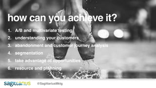 how can you achieve it?
@SagittariusMktg
1. A/B and multivariate testing
2. understanding your customers
3. abandonment and customer journey analysis
4. segmentation
5. take advantage of opportunities
6. resource and planning
 