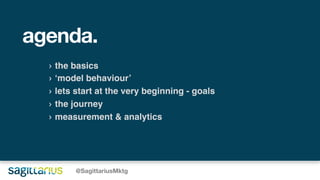 agenda.
› the basics
› ‘model behaviour’
› lets start at the very beginning - goals
› the journey
› measurement & analytics
@SagittariusMktg
 