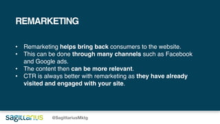 @SagittariusMktg
REMARKETING
• Remarketing helps bring back consumers to the website.
• This can be done through many channels such as Facebook
and Google ads.
• The content then can be more relevant.
• CTR is always better with remarketing as they have already
visited and engaged with your site.
 