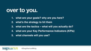 over to you.
@SagittariusMktg
1. what are your goals? why are you here?
2. what’s the strategy to hit them
3. what are the tactics – what will you actually do?
4. what are your Key Performance Indicators (KPIs)
5. what channels will you use?
 