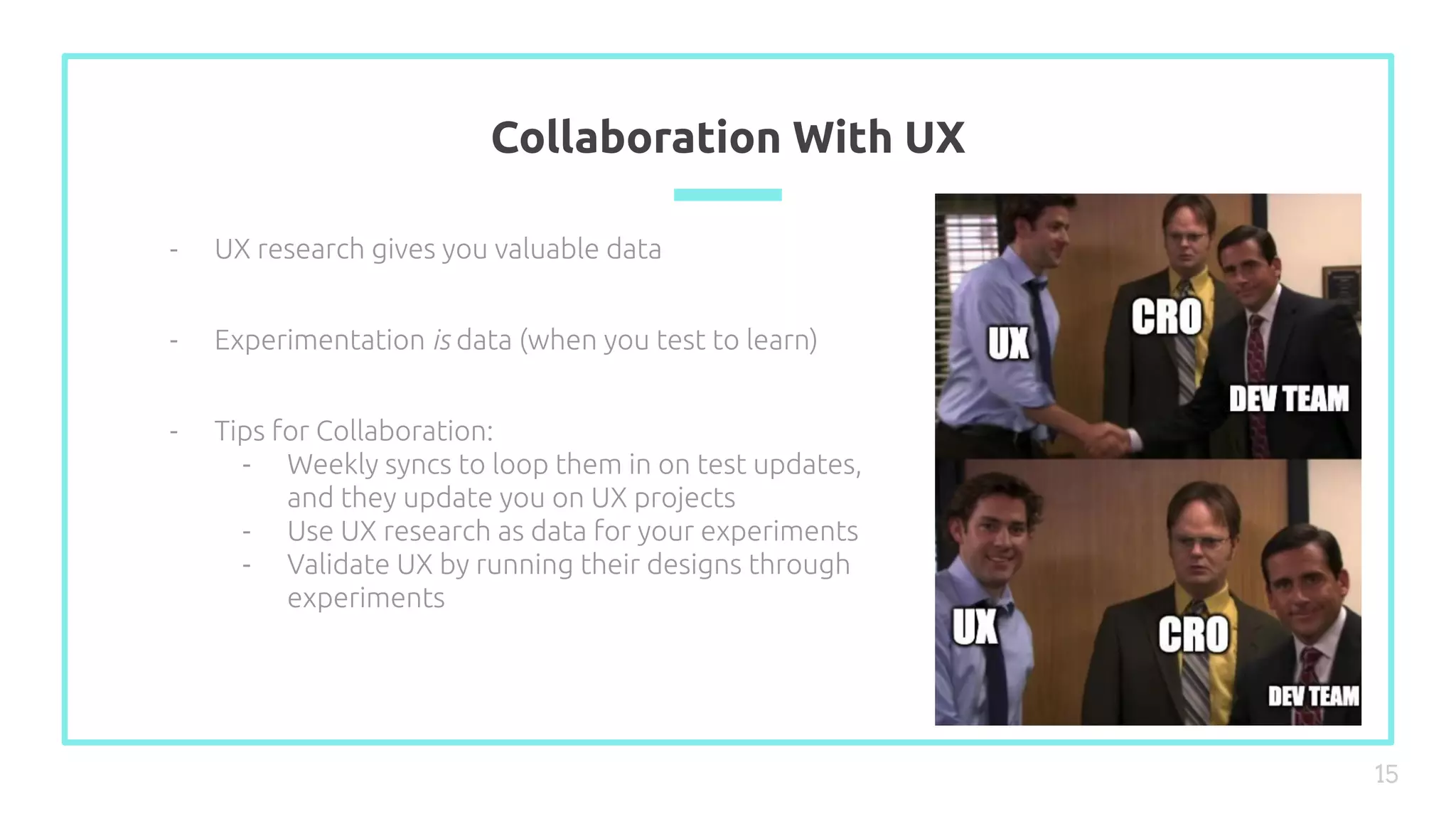 Collaboration With UX
15
- UX research gives you valuable data
- Experimentation is data (when you test to learn)
- Tips for Collaboration:
- Weekly syncs to loop them in on test updates,
and they update you on UX projects
- Use UX research as data for your experiments
- Validate UX by running their designs through
experiments
 