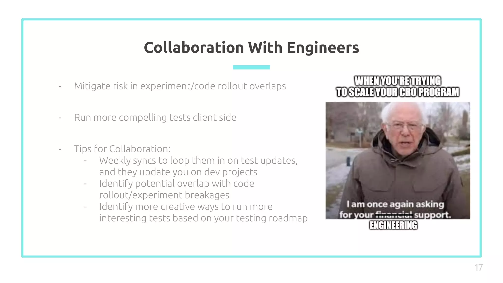 Collaboration With Engineers
17
- Mitigate risk in experiment/code rollout overlaps
- Run more compelling tests client side
- Tips for Collaboration:
- Weekly syncs to loop them in on test updates,
and they update you on dev projects
- Identify potential overlap with code
rollout/experiment breakages
- Identify more creative ways to run more
interesting tests based on your testing roadmap
 