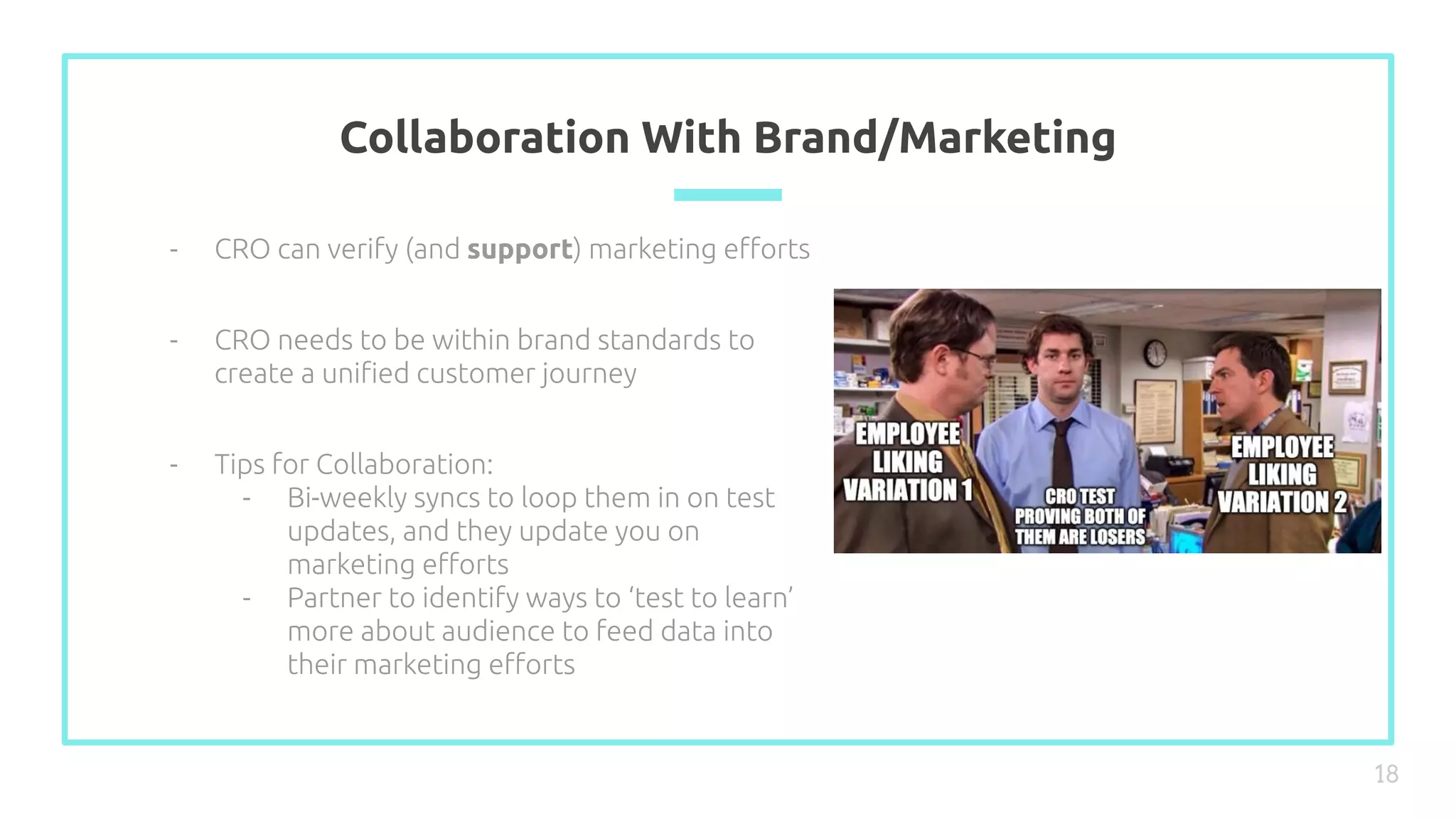Collaboration With Brand/Marketing
18
- CRO can verify (and support) marketing eﬀorts
- CRO needs to be within brand standards to
create a uniﬁed customer journey
- Tips for Collaboration:
- Bi-weekly syncs to loop them in on test
updates, and they update you on
marketing eﬀorts
- Partner to identify ways to ‘test to learn’
more about audience to feed data into
their marketing eﬀorts
 