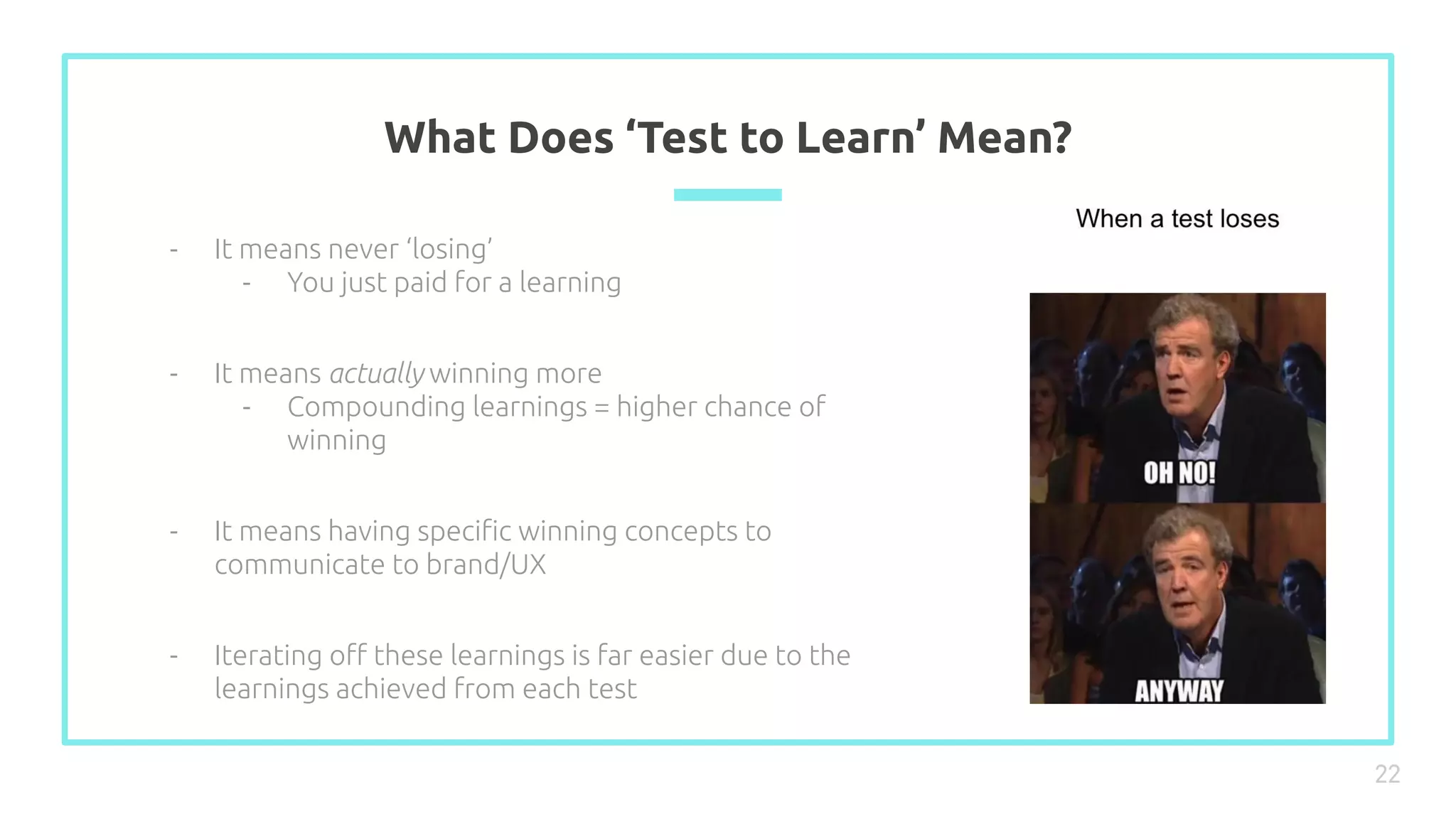 What Does ‘Test to Learn’ Mean?
22
- It means never ‘losing’
- You just paid for a learning
- It means actually winning more
- Compounding learnings = higher chance of
winning
- It means having speciﬁc winning concepts to
communicate to brand/UX
- Iterating oﬀ these learnings is far easier due to the
learnings achieved from each test
 
