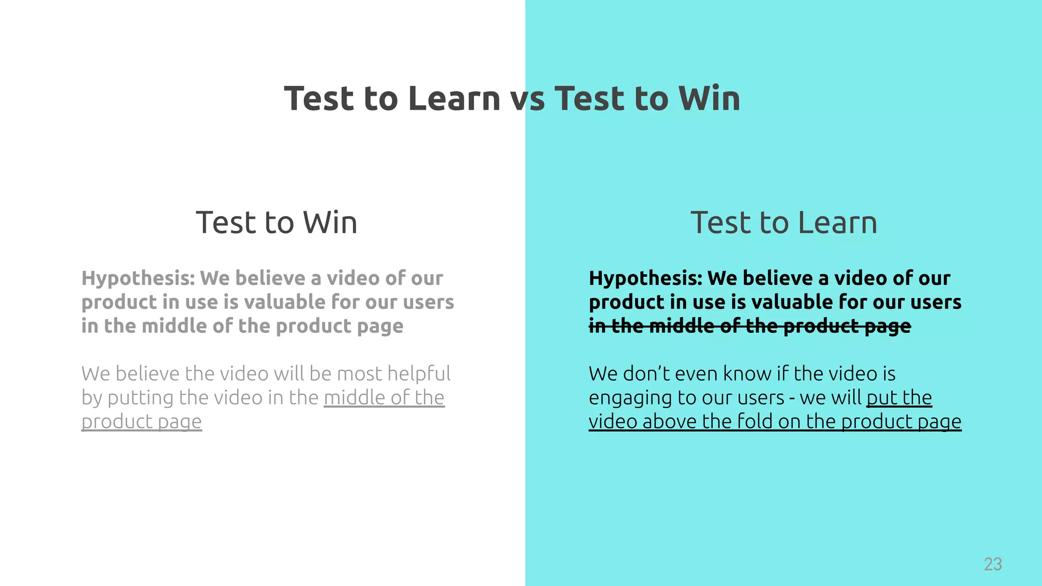Test to Learn vs Test to Win
23
Hypothesis: We believe a video of our
product in use is valuable for our users
in the middle of the product page
We believe the video will be most helpful
by putting the video in the middle of the
product page
Hypothesis: We believe a video of our
product in use is valuable for our users
in the middle of the product page
We don’t even know if the video is
engaging to our users - we will put the
video above the fold on the product page
Test to Win Test to Learn
 
