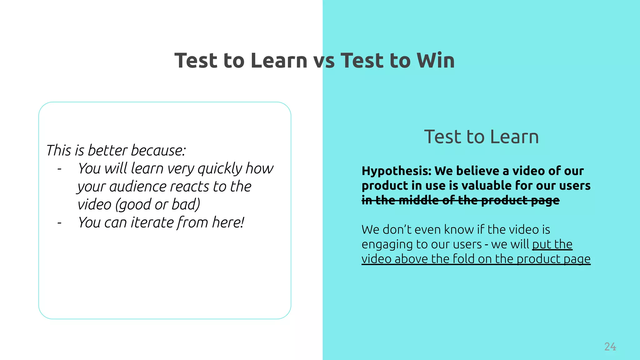 Test to Learn vs Test to Win
24
Hypothesis: We believe a video of our
product in use is valuable for our users
in the middle of the product page
We don’t even know if the video is
engaging to our users - we will put the
video above the fold on the product page
Test to Learn
This is better because:
- You will learn very quickly how
your audience reacts to the
video (good or bad)
- You can iterate from here!
 