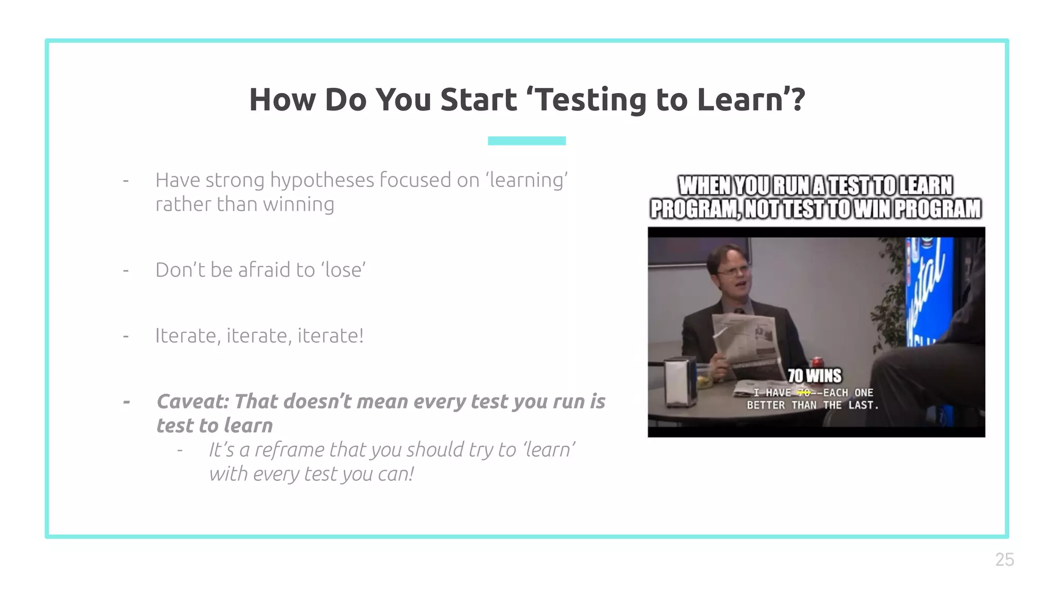 How Do You Start ‘Testing to Learn’?
25
- Have strong hypotheses focused on ‘learning’
rather than winning
- Don’t be afraid to ‘lose’
- Iterate, iterate, iterate!
- Caveat: That doesn’t mean every test you run is
test to learn
- It’s a reframe that you should try to ‘learn’
with every test you can!
 