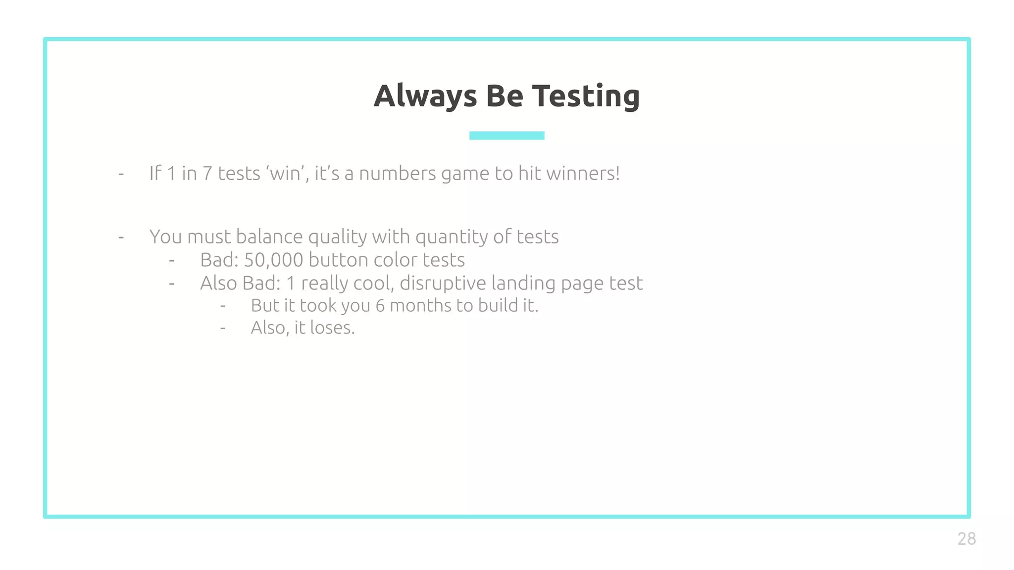 Always Be Testing
28
- If 1 in 7 tests ‘win’, it’s a numbers game to hit winners!
- You must balance quality with quantity of tests
- Bad: 50,000 button color tests
- Also Bad: 1 really cool, disruptive landing page test
- But it took you 6 months to build it.
- Also, it loses.
 
