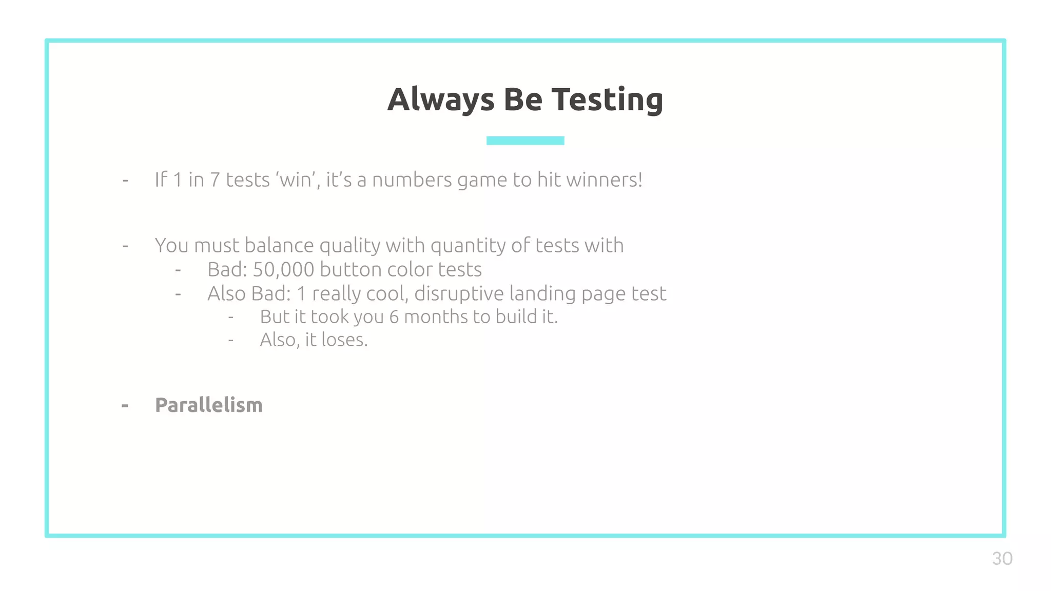 Always Be Testing
30
- If 1 in 7 tests ‘win’, it’s a numbers game to hit winners!
- You must balance quality with quantity of tests with
- Bad: 50,000 button color tests
- Also Bad: 1 really cool, disruptive landing page test
- But it took you 6 months to build it.
- Also, it loses.
- Parallelism
 