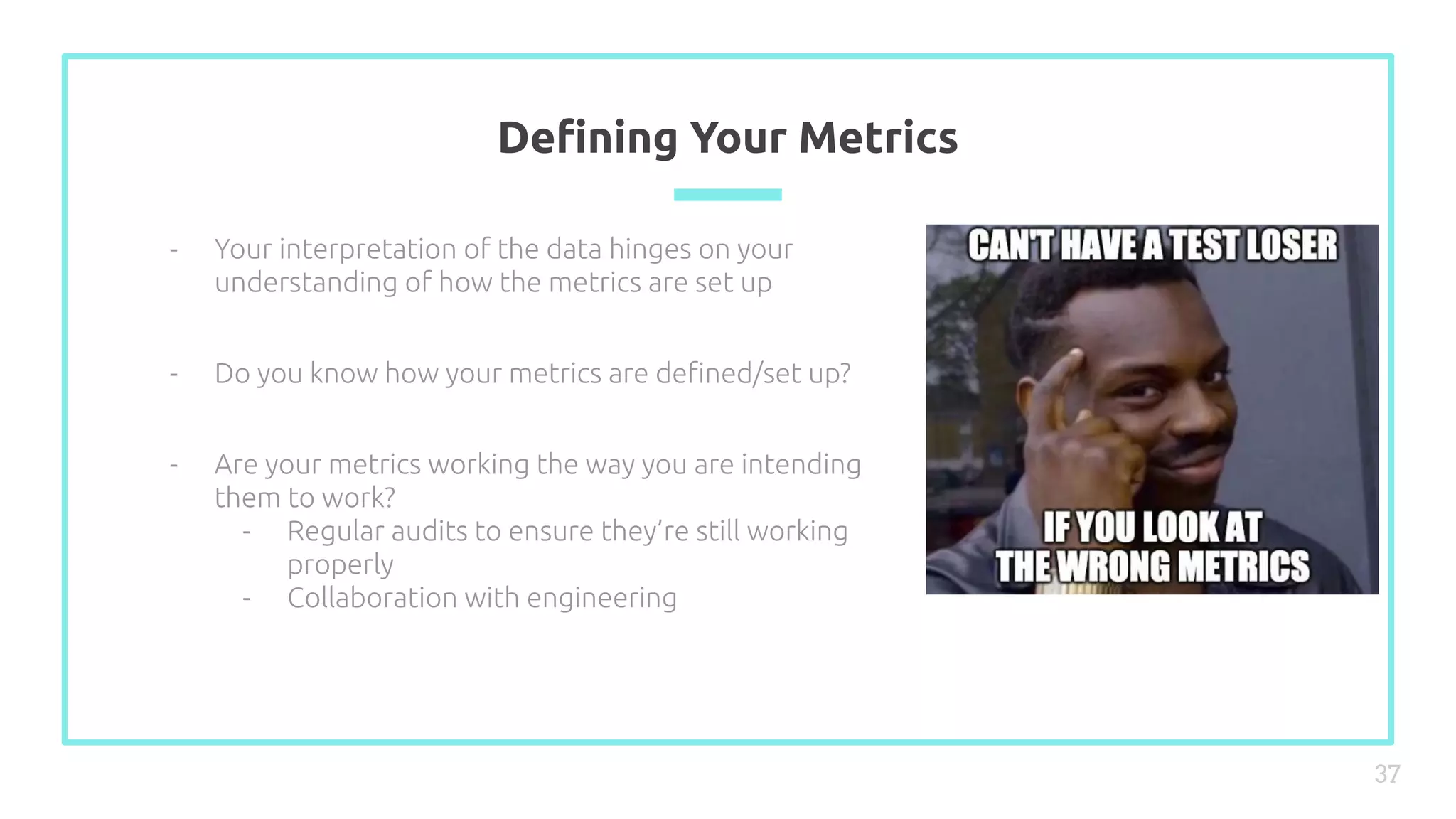 Deﬁning Your Metrics
37
- Your interpretation of the data hinges on your
understanding of how the metrics are set up
- Do you know how your metrics are deﬁned/set up?
- Are your metrics working the way you are intending
them to work?
- Regular audits to ensure they’re still working
properly
- Collaboration with engineering
 