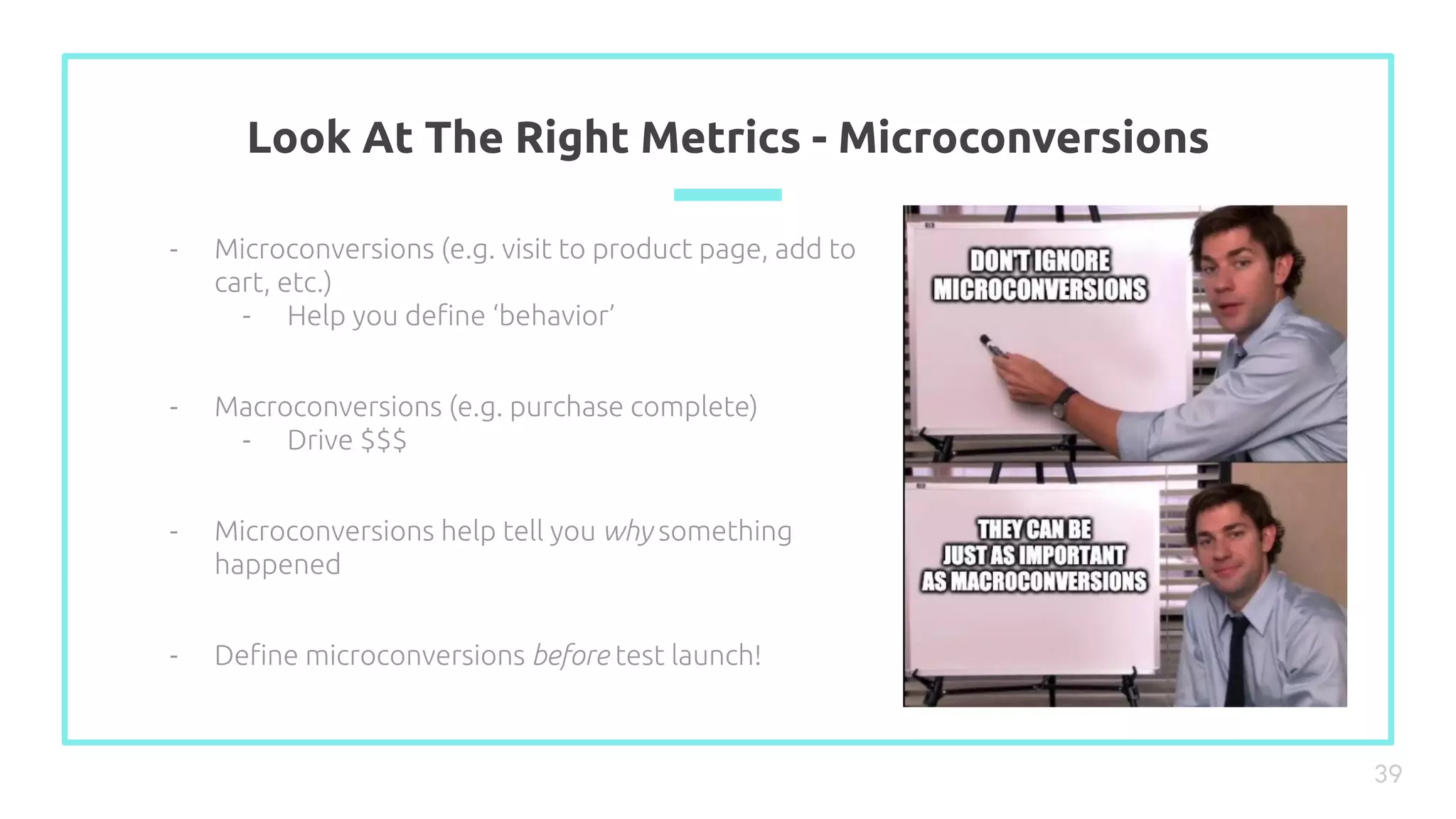 Look At The Right Metrics - Microconversions
39
- Microconversions (e.g. visit to product page, add to
cart, etc.)
- Help you deﬁne ‘behavior’
- Macroconversions (e.g. purchase complete)
- Drive $$$
- Microconversions help tell you why something
happened
- Deﬁne microconversions before test launch!
 